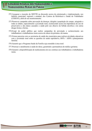 572. Assegurar a inserção do MSTTR na discussão acerca da estruturação e implementação, nos
   âmbitos municipal, regional e estadual, dos Centros de Referência e Saúde do Trabalhador
   (CEREST), além do seu monitoramento.
573. Promover campanha sobre prevenção de doenças, dirigida à população do campo, atingindo a
   todas as idades, especialmente a juventude rural, esclarecendo acerca da importância do uso de
   preservativo e dos danos causados a saúde pelo uso abusivo de bebida alcoólica e de outras
   drogas lícitas e ilícitas.
574. Exigir do poder público que realize campanhas de prevenção e esclarecimento aos
   trabalhadores e trabalhadoras rurais acerca do câncer de próstata e de mama.
575. Firmar parcerias com as secretarias de saúde dos municípios para realizar atividades educativas
   com a juventude rural sobre as questões de saúde reprodutiva, DSTs / AIDS e planejamento
   familiar.
576. Garantir que o Programa Saúde da Família seja estendido à área rural.
577. Priorizar o atendimento à saúde do idoso, garantindo a permanência de médico geriatras.
578. Garantir a disponibilização de medicamentos de uso contínuo aos trabalhadores e trabalhadoras
   rurais.




                                                                                                       61
 
