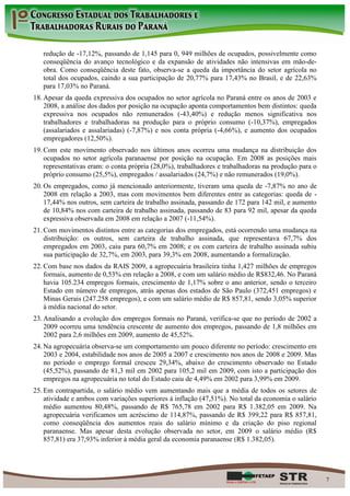 redução de -17,12%, passando de 1,145 para 0, 949 milhões de ocupados, possivelmente como
   conseqüência do avanço tecnológico e da expansão de atividades não intensivas em mão-de-
   obra. Como conseqüência deste fato, observa-se a queda da importância do setor agrícola no
   total dos ocupados, caindo a sua participação de 20,77% para 17,43% no Brasil, e de 22,63%
   para 17,03% no Paraná.
18. Apesar da queda expressiva dos ocupados no setor agrícola no Paraná entre os anos de 2003 e
    2008, a análise dos dados por posição na ocupação aponta comportamentos bem distintos: queda
    expressiva nos ocupados não remunerados (-43,40%) e redução menos significativa nos
    trabalhadores e trabalhadoras na produção para o próprio consumo (-10,37%), empregados
    (assalariados e assalariadas) (-7,87%) e nos conta própria (-4,66%), e aumento dos ocupados
    empregadores (12,50%).
19. Com este movimento observado nos últimos anos ocorreu uma mudança na distribuição dos
    ocupados no setor agrícola paranaense por posição na ocupação. Em 2008 as posições mais
    representativas eram: o conta própria (28,0%), trabalhadores e trabalhadoras na produção para o
    próprio consumo (25,5%), empregados / assalariados (24,7%) e não remunerados (19,0%).
20. Os empregados, como já mencionado anteriormente, tiveram uma queda de -7,87% no ano de
    2008 em relação a 2003, mas com movimentos bem diferentes entre as categorias: queda de -
    17,44% nos outros, sem carteira de trabalho assinada, passando de 172 para 142 mil, e aumento
    de 10,84% nos com carteira de trabalho assinada, passando de 83 para 92 mil, apesar da queda
    expressiva observada em 2008 em relação a 2007 (-11,54%).
21. Com movimentos distintos entre as categorias dos empregados, está ocorrendo uma mudança na
    distribuição: os outros, sem carteira de trabalho assinada, que representava 67,7% dos
    empregados em 2003, caiu para 60,7% em 2008; e os com carteira de trabalho assinada subiu
    sua participação de 32,7%, em 2003, para 39,3% em 2008, aumentando a formalização.
22. Com base nos dados da RAIS 2009, a agropecuária brasileira tinha 1,427 milhões de empregos
    formais, aumento de 0,53% em relação a 2008, e com um salário médio de R$832,46. No Paraná
    havia 105.234 empregos formais, crescimento de 1,17% sobre o ano anterior, sendo o terceiro
    Estado em número de empregos, atrás apenas dos estados de São Paulo (372,451 empregos) e
    Minas Gerais (247.258 empregos), e com um salário médio de R$ 857,81, sendo 3,05% superior
    à média nacional do setor.
23. Analisando a evolução dos empregos formais no Paraná, verifica-se que no período de 2002 a
    2009 ocorreu uma tendência crescente de aumento dos empregos, passando de 1,8 milhões em
    2002 para 2,6 milhões em 2009, aumento de 45,52%.
24. Na agropecuária observa-se um comportamento um pouco diferente no período: crescimento em
    2003 e 2004, estabilidade nos anos de 2005 a 2007 e crescimento nos anos de 2008 e 2009. Mas
    no período o emprego formal cresceu 29,34%, abaixo do crescimento observado no Estado
    (45,52%), passando de 81,3 mil em 2002 para 105,2 mil em 2009, com isto a participação dos
    empregos na agropecuária no total do Estado caiu de 4,49% em 2002 para 3,99% em 2009.
25. Em contrapartida, o salário médio vem aumentando mais que a média de todos os setores de
    atividade e ambos com variações superiores à inflação (47,51%). No total da economia o salário
    médio aumentou 80,48%, passando de R$ 765,78 em 2002 para R$ 1.382,05 em 2009. Na
    agropecuária verificamos um acréscimo de 114,87%, passando de R$ 399,22 para R$ 857,81,
    como conseqüência dos aumentos reais do salário mínimo e da criação do piso regional
    paranaense. Mas apesar desta evolução observada no setor, em 2009 o salário médio (R$
    857,81) era 37,93% inferior à média geral da economia paranaense (R$ 1.382,05).




                                                                                                      7
 