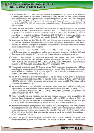 26. A distribuição dos 105,2 mil empregos formais na agropecuária por grupo de atividade da
    Classificação Nacional de Atividades Econômicas (CNAE) verificou em 2009 que as atividades
    mais representativas são a produção de lavouras temporárias (41,19%, 43,3 mil empregos),
    pecuária (27,34%, 28,8 mil empregos), atividades de apoio à agricultura e à pecuária, atividades
    pós-colheita (15,80%, 16,6 mil empregos) e produção florestal – florestas plantadas (6,40%, 6,7
    mil empregos).
27. Quanto aos salários médios, constatam-se diferenças salariais significativas entre os grupos de
    atividades da CNAE. A média salarial do setor é de R$ 857,81, sendo os maiores salários pagos
    na produção de sementes e mudas certificadas (R$ 1.362,32) e nas atividades de apoio à
    agricultura e à pecuária, atividades pós-colheita (R$ 1.068,13); e os menores salários nas
    atividades paisagísticas (R$ 633,62) e na produção florestal – florestas nativas (R$ 720,17).
28. Analisando os dados do CAGED do MTE nos últimos anos observa-se uma mudança da
    sazonalidade da geração de empregos na agropecuária paranaense. Antes o melhor mês do ano
    era maio e a partir de 2005 passou a ser abril, conseqüência da expansão considerável ocorrida
    na atividade de cultivo de cana-de-açúcar.
29. Nos primeiros sete meses de 2010 constatamos um saldo de 5.374 empregos, admitidos menos
    os desligados, sendo um resultado bem melhor que o verificado no mesmo período de 2009, que
    tinha apresentado um saldo de 3.574 empregos, devido o impacto ocasionado pela crise.
30. Quanto à área plantada na agricultura paranaense nos últimos anos, houve oscilações.
    Analisando os dados das oito principais culturas, houve queda nos anos de 2005 (-5,32%) e
    2006 (-0,03%), altas nos anos de 2007 (4,57%), 2008 (5,73%) e 2009 (2,80%) e as estimativas
    para ano de 2010 sinalizam uma redução de 3,76% em relação a 2009.
31. Comparando as estimativas de 2010 com o ano de 2003, observa-se crescimento de 5,24% na
    área plantada, mas com movimentos distintos entre as culturas. Altas significativas na cana-de-
    açúcar (75,68%), mandioca (74,61%) e da soja (23,21%); e reduções expressivas no arroz (-
    42,83%), café (-34,63%) e milho (-20,31%).
32. Em 2010, as estimativas indicam uma queda de 3,76% em relação a 2009, como já mencionado
    anteriormente, influenciada pelas reduções previstas na área plantada de feijão (-20,88%), milho
    (-18,57%) e trigo (-12,69%), apesar dos aumentos previstos para a soja (10,40%), batata-inglesa
    (9,85%) e mandioca (7,42%).
33. Na produção como na área plantada, observam-se, nos últimos anos, oscilações ainda mais
    significativas nas oito principais culturas. Constatam-se quedas em 2004 (-4,69%) e 2005 (-
    14,07%), altas em 2006 (16,41%), 2007 (27,59%) a 2008 (8,88%), queda em 2009 (-3,45%) e é
    estimado aumento em 2010 (10,76%).
34. Como verificado na área plantada, mas em um patamar superior, como conseqüência do
    aumento da produtividade, a produção aumentará 41,63% em 2010 em relação a 2003, com
    destaque para as altas na produção de cana-de-açúcar (73,43%), mandioca (62,44%) e soja
    (28,54%), apesar das reduções na produção de arroz (-12,78%) e de milho (-10,91%).
35. As estimativas indicam que a produção para o ano de 2010, em comparação com 2009, diferente
    da queda prevista na área plantada, irá aumentar 10,76% como conseqüência do aumento da
    produtividade, com destaque nos aumentos da soja (50,51%), café (41,65%), batata-inglesa
    (27,40%) e trigo (23,38%). Em contrapartida, espera-se queda na produção de mandioca (-
    4,25%) e de feijão (-1,61%).
36. Quanto aos preços recebidos pelos produtores dos principais produtos em julho/2010,
    comparativamente a julho/2009, com base nos dados da SEAB / DERAL, verificam-se



                                                                                                       8
 