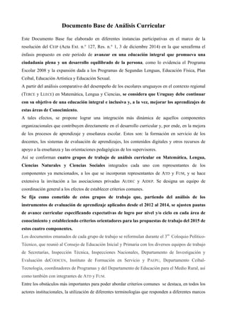 Documento Base de Análisis Curricular
Este Documento Base fue elaborado en diferentes instancias participativas en el marco de la
resolución del CEIP (Acta Ext. n.° 127, Res. n.° 1, 3 de diciembre 2014) en la que sereafirma el
énfasis propuesto en este período de avanzar en una educación integral que promueva una
ciudadanía plena y un desarrollo equilibrado de la persona, como lo evidencia el Programa
Escolar 2008 y la expansión dada a los Programas de Segundas Lenguas, Educación Física, Plan
Ceibal, Educación Artística y Educación Sexual.
A partir del análisis comparativo del desempeño de los escolares uruguayos en el contexto regional
(TERCE y LLECE) en Matemática, Lengua y Ciencias, se considera que Uruguay debe continuar
con su objetivo de una educación integral e inclusiva y, a la vez, mejorar los aprendizajes de
estas áreas de Conocimiento.
A tales efectos, se propone lograr una integración más dinámica de aquellos componentes
organizacionales que contribuyen directamente en el desarrollo curricular y, por ende, en la mejora
de los procesos de aprendizaje y enseñanza escolar. Estos son: la formación en servicio de los
docentes, los sistemas de evaluación de aprendizajes, los contenidos digitales y otros recursos de
apoyo a la enseñanza y las orientaciones pedagógicas de los supervisores.
Así se conforman cuatro grupos de trabajo de análisis curricular en Matemática, Lengua,
Ciencias Naturales y Ciencias Sociales integrados cada uno con representantes de los
componentes ya mencionados, a los que se incorporan representantes de ATD y FUM, y se hace
extensiva la invitación a las asociaciones privadas AUDEC y AIDEP. Se designa un equipo de
coordinación general a los efectos de establecer criterios comunes.
Se fija como cometido de estos grupos de trabajo que, partiendo del análisis de los
instrumentos de evaluación de aprendizaje aplicados desde el 2012 al 2014, se ajusten pautas
de avance curricular especificando expectativas de logro por nivel y/o ciclo en cada área de
conocimiento y estableciendo criterios orientadores para las propuestas de trabajo del 2015 de
estos cuatro componentes.
Los documentos emanados de cada grupo de trabajo se reformulan durante el 3er.
Coloquio Político-
Técnico, que reunió al Consejo de Educación Inicial y Primaria con los diversos equipos de trabajo
de Secretarías, Inspección Técnica, Inspecciones Nacionales, Departamento de Investigación y
Evaluación deCODICEN, Instituto de Formación en Servicio y PAEPU, Departamento Ceibal-
Tecnología, coordinadores de Programas y del Departamento de Educación para el Medio Rural, así
como también con integrantes de ATD y FUM.
Entre los obstáculos más importantes para poder abordar criterios comunes se destaca, en todos los
actores institucionales, la utilización de diferentes terminologías que responden a diferentes marcos
 