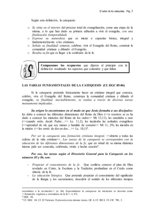 El saber de los catequistas. Pág. 3
Según esta definición, la catequesis:
o Se sitúa en el interior del proceso total de evangelización, como una etapa de la
misma, a lo que han dado su primera adhesión a vivir el evangelio, con una
finalización (temporalidad).
o Expresa su naturaleza que es iniciar o capacitar básica, integral y
fundamentalmente a los cristianos.
o Señala su finalidad: conocer, celebrar, vivir el Evangelio del Reino, construir la
comunidad cristiana y difundir el Evangelio.
o Resalta su fin que es llegar a la confesión de la fe.
LAS TAREAS FUNDAMENTALES DE LA CATEQUESIS (Cf. DGC 85-86)
Si la catequesis pretende básicamente hacer un cristiano integral que conozca,
celebre, viva el Evangelio del Reino, construya la comunidad cristiana y difunda el
evangelio, su finalidad, inevitablemente, se realiza a través de diversas tareas
mutuamente implicadas.
Su origen lo encontramos en el modo en que Jesús formaba a sus discípulos:
les daba a conocer las diferentes dimensiones del Reino de Dios (<<a vosotros se os ha
dado a conocer los misterios del Reino de los cielos>> Mt 13,11), les enseñaba a orar
(<<cuando oréis, decid: Padre…>> Lc. 11,2), les inculcaba las actitudes evangélicas
(<<aprended de mí, que soy manso y humilde de corazón>> Mt 11, 29), les iniciaba en
la misión (<<les envió de dos en dos…>> Lc. 10,1)8.
Por ser la catequesis una formación cristiana integral, <<abierta a todas las
esferas de la vida cristiana>>. Las tareas de la catequesis se corresponden con la
educación de las diferentes dimensiones de la fe, que en virtud de su misma dinámica
interna pide ser: conocida, celebrada, vivida y hecha oración9.
Por eso, las tareas según el Directorio General para la Catequesis en los
números 85 y 86, son:
- Propiciar el conocimiento de la fe. Que conlleva conocer el plan de Dios
revelado en Cristo, la Escritura y la Tradición; profundizar en el Credo como
síntesis de la fe.
- La educación litúrgica. Que pretende propiciar el conocimiento del significado
de la liturgia y los sacramentos; descubrir el sentido de los diferentes tiempos
sistemática a la revelación>> (n. 66). Especialmente la catequesis de iniciación es descrita como
<<formación orgánica y sistemática de la fe>> n. 67).
8 DGC. 84.
9 Cf. DGC. 84. Cf. El Vaticano II presenta estas mismas tareas. GE 4; Cf. RICA 19; CIC 788, 2.
Comparamos las respuestas que dijeron al principio con la
definición resaltando los aspectos que coinciden y que faltan.
 