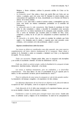 El saber de los catequistas. Pág. 4
litúrgicos y fiestas cristianas, celebrar la presencia salvífica de Cristo en los
sacramentos.
- La formación moral. Que anima a hacer una opción libre por Jesús, por sus
valores y actitudes, para vivir como vivió Él. Entender la moral cristiana como
consecuencia del seguimiento de Jesús, descubriendo en el Sermón del Monte la
síntesis de la moral cristiana.
- Enseñar a orar. Que invita a asumir el carácter orante y contemplativo que tuvo
Jesús, orar desde sus mismos sentimientos, profundizar en el contenido del
Padrenuestro.
- La educación para la vida comunitaria. Que fomenta la enseñanza de Jesús
sobre la vida comunitaria y alienta a descubrir la comunidad como necesaria
para vivir la fe. La misma experiencia de la catequesis como encuentro, reunión
viva y activa de hermanos que escuchan juntos la Palabra de Dios, rezan,
comparten y actúan, ha de ser para los catequizados la primera experiencia de
Iglesia.
- La iniciación a la misión. Que se centra en examinar las actitudes que Jesús
sugirió a los discípulos para la misión, y capacita para estar presentes como
cristianos, en la sociedad, en la vida profesional, cultural y social.
Algunas consideraciones sobre las tareas
Las tareas no deben ser consideradas como algo separado, sino como aspectos
complementarios del único objetivo fundamental de la catequesis: Hacer crecer y
madurar la fe, llevándole a entrar en comunión e intimidad con Cristo y en disposición
de seguirle. Por eso, decimos:
Todas son necesarias. Ninguna puede faltar, pues la catequesis sería incompleta
y no se daría el crecimiento armónico de todas las dimensiones de la fe.
Cada una, desde su carácter propio, realiza la finalidad de la catequesis al estar
íntimamente interrelacionadas, incluyendo a las demás.
Las tareas se implican mutuamente, pero sin confundirse, y se desarrollan
conjuntamente. “Una tarea llama a la otra: el conocimiento de la fe capacita para la
misión; la vida sacramental da fuerza para la transformación moral10”
Para la realización de estas tareas la catequesis se vale de dos grandes medios:
La transmisión del mensaje evangélico y la experiencia de vida cristiana.
Las diferentes dimensiones de la fe han de ser objetivos en la educación tanto en
su aspecto de “don” del Espíritu, como en su aspecto de “compromiso”.
Cada dimensión de la fe debe estar enraizada en la experiencia humana, para que
no sea un añadido e ilumine toda la existencia cristiana.
Condiciones a tener en cuenta para conseguir mejor estas tareas: Asumir cada
tarea- el ambiente social y religioso de los destinatarios- la edad de los catequizados-la
10 DGC 87.
 