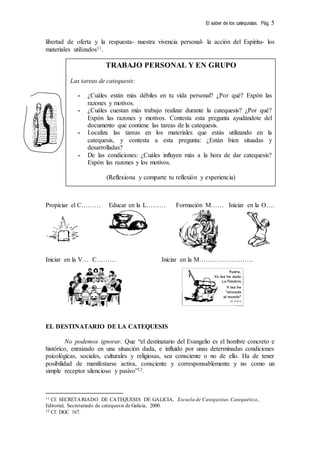 El saber de los catequistas. Pág. 5
libertad de oferta y la respuesta- nuestra vivencia personal- la acción del Espíritu- los
materiales utilizados11.
Propiciar el C……… Educar en la L……… Formación M…… Iniciar en la O….
Iniciar en la V… C……… Iniciar en la M…………………….
EL DESTINATARIO DE LA CATEQUESIS
No podemos ignorar. Que “el destinatario del Evangelio es el hombre concreto e
histórico, enraizado en una situación dada, e influido por unas determinadas condiciones
psicológicas, sociales, culturales y religiosas, sea consciente o no de ello. Ha de tener
posibilidad de manifestarse activa, consciente y corresponsablemente y no como un
simple receptor silencioso y pasivo”12.
11 Cf. SECRETARIADO DE CATEQUESIS DE GALICIA, Escuela de Catequistas. Catequética.,
Editorial, Secretariado de catequesis de Galicia, 2000.
12 Cf. DGC 167.
TRABAJO PERSONAL Y EN GRUPO
Las tareas de catequesis:
- ¿Cuáles están más débiles en tu vida personal? ¿Por qué? Expón las
razones y motivos.
- ¿Cuáles cuestan más trabajo realizar durante la catequesis? ¿Por qué?
Expón las razones y motivos. Contesta esta pregunta ayudándote del
documento que contiene las tareas de la catequesis.
- Localiza las tareas en los materiales que estás utilizando en la
catequesis, y contesta a esta pregunta: ¿Están bien situadas y
desarrolladas?
- De las condiciones: ¿Cuáles influyen más a la hora de dar catequesis?
Expón las razones y los motivos.
(Reflexiona y comparte tu reflexión y experiencia)
 