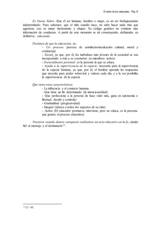 El saber de los catequistas. Pág. 6
Es bueno Saber. Que el ser humano, hombre o mujer, es un ser biológicamente
indeterminado. Pues sabemos, que el niño cuando nace, no sabe hacer nada más que
agarrarse con su mano fuertemente y chupar. Su código genético no contiene más
información de conductas. A partir de este momento se irá construyendo, definiendo, en
definitiva: educando.
Partimos de que la educación, es:
- Un proceso: proceso de asimilación/inculcación cultural, moral y
conductual.
- Social, ya que, por él, los individuos más jóvenes de la sociedad se van
incorporando a ésta y se convierten en miembros activos.
- Esencialmente personal: es la persona la que se educa.
- Ayuda a la supervivencia de la especie, necesario para la supervivencia
de la especie humana, ya que, por él, el hombre aprende las respuestas
que necesita para poder sobrevivir y valerse cada día, y a la vez posibilita
la supervivencia de la especie
Que tiene estas características:
- La influencia y el contacto humana
– Que tiene un fin determinado (la intencionalidad)
- Que perfecciona a la persona (le hace valer más, gana en autonomía o
libertad, decide y controla)
- Gradualidad (progresividad)
- Integral (abarca a todos los aspectos de su vida)
- Activo (El educador promueve, interviene, pero no educa, es la persona.
que genera el proceso educativo).
Nosotros cuando damos catequesis realizamos un acto educativo en la fe, siendo
fiel al mensaje y al destinatario13.
13 Cf. 145.
 