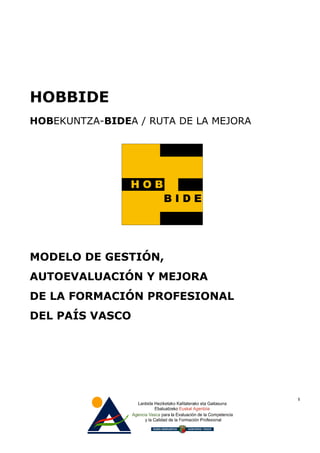 HOBBIDE
HOBEKUNTZA-BIDEA / RUTA DE LA MEJORA




MODELO DE GESTIÓN,
AUTOEVALUACIÓN Y MEJORA
DE LA FORMACIÓN PROFESIONAL
DEL PAÍS VASCO




                                       1
 