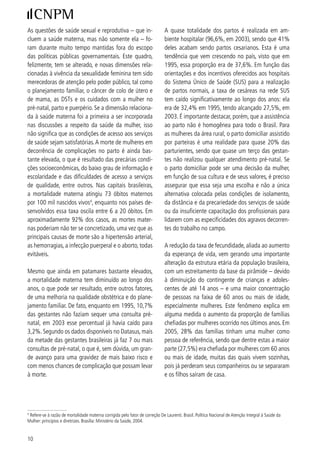 As questões de saúde sexual e reprodutiva – que in-                          A quase totalidade dos partos é realizada em am-
cluem a saúde materna, mas não somente ela – fo-                             biente hospitalar (96,6%, em 00), sendo que %
ram durante muito tempo mantidas fora do escopo                              deles acabam sendo partos cesarianos. Esta é uma
das políticas públicas governamentais. Este quadro,                          tendência que vem crescendo no país, visto que em
felizmente, tem se alterado, e novas dimensões rela-                         995, essa proporção era de 7,6%. Em função das
cionadas à vivência da sexualidade feminina tem sido                         orientações e dos incentivos oferecidos aos hospitais
merecedoras de atenção pelo poder público, tal como                          do Sistema Único de Saúde (SUS) para a realização
o planejamento familiar, o câncer de colo de útero e                         de partos normais, a taxa de cesáreas na rede SUS
de mama, as DSTs e os cuidados com a mulher no                               tem caído significativamente ao longo dos anos: ela
pré-natal, parto e puerpério. Se a dimensão relaciona-                       era de ,% em 995, tendo alcançado 7,5%, em
da à saúde materna foi a primeira a ser incorporada                          00. É importante destacar, porém, que a assistência
nas discussões a respeito da saúde da mulher, isso                           ao parto não é homogênea para todo o Brasil. Para
não significa que as condições de acesso aos serviços                        as mulheres da área rural, o parto domiciliar assistido
de saúde sejam satisfatórias. A morte de mulheres em                         por parteiras é uma realidade para quase 0% das
decorrência de complicações no parto é ainda bas-                            parturientes, sendo que quase um terço das gestan-
tante elevada, o que é resultado das precárias condi-                        tes não realizou qualquer atendimento pré-natal. Se
ções socioeconômicas, do baixo grau de informação e                          o parto domiciliar pode ser uma decisão da mulher,
escolaridade e das dificuldades de acesso a serviços                         em função de sua cultura e de seus valores, é preciso
de qualidade, entre outros. Nas capitais brasileiras,                        assegurar que essa seja uma escolha e não a única
a mortalidade materna atingiu 7 óbitos maternos                             alternativa colocada pelas condições de isolamento,
por 00 mil nascidos vivos, enquanto nos países de-                         da distância e da precariedade dos serviços de saúde
senvolvidos essa taxa oscila entre 6 a 0 óbitos. Em                         ou da insuficiente capacitação dos profissionais para
aproximadamente 9% dos casos, as mortes mater-                              lidarem com as especificidades dos agravos decorren-
nas poderiam não ter se concretizado, uma vez que as                         tes do trabalho no campo.
principais causas de morte são a hipertensão arterial,
as hemorragias, a infecção puerperal e o aborto, todas                       A redução da taxa de fecundidade, aliada ao aumento
evitáveis.                                                                   da esperança de vida, vem gerando uma importante
                                                                             alteração da estrutura etária da população brasileira,
Mesmo que ainda em patamares bastante elevados,                              com um estreitamento da base da pirâmide – devido
a mortalidade materna tem diminuído ao longo dos                             à diminuição do contingente de crianças e adoles-
anos, o que pode ser resultado, entre outros fatores,                        centes de até  anos – e uma maior concentração
de uma melhoria na qualidade obstétrica e do plane-                          de pessoas na faixa de 60 anos ou mais de idade,
jamento familiar. De fato, enquanto em 995, 0,7%                           especialmente mulheres. Este fenômeno explica em
das gestantes não faziam sequer uma consulta pré-                            alguma medida o aumento da proporção de famílias
natal, em 00 esse percentual já havia caído para                           chefiadas por mulheres ocorrido nos últimos anos. Em
,%. Segundo os dados disponíveis no Datasus, mais                          005, 8% das famílias tinham uma mulher como
da metade das gestantes brasileiras já faz 7 ou mais                         pessoa de referência, sendo que dentre estas a maior
consultas de pré-natal, o que é, sem dúvida, um gran-                        parte (7,5%) era chefiada por mulheres com 60 anos
de avanço para uma gravidez de mais baixo risco e                            ou mais de idade, muitas das quais vivem sozinhas,
com menos chances de complicação que possam levar                            pois já perderam seus companheiros ou se separaram
à morte.                                                                     e os filhos saíram de casa.





 Refere-se à razão de mortalidade materna corrigida pelo fator de correção De Laurenti. Brasil. Política Nacional de Atenção Integral à Saúde da
Mulher: princípios e diretrizes. Brasília: Ministério da Saúde, 00.


0
 