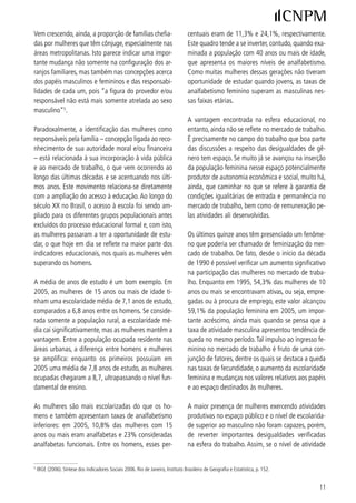 Vem crescendo, ainda, a proporção de famílias chefia-                              centuais eram de ,% e ,%, respectivamente.
das por mulheres que têm cônjuge, especialmente nas                                Este quadro tende a se inverter, contudo, quando exa-
áreas metropolitanas. Isto parece indicar uma impor-                               minada a população com 0 anos ou mais de idade,
tante mudança não somente na configuração dos ar-                                  que apresenta os maiores níveis de analfabetismo.
ranjos familiares, mas também nas concepções acerca                                Como muitas mulheres dessas gerações não tiveram
dos papéis masculinos e femininos e das responsabi-                                oportunidade de estudar quando jovens, as taxas de
lidades de cada um, pois “a figura do provedor e/ou                                analfabetismo feminino superam as masculinas nes-
responsável não está mais somente atrelada ao sexo                                 sas faixas etárias.
masculino”5.
                                                                                   A vantagem encontrada na esfera educacional, no
Paradoxalmente, a identificação das mulheres como                                  entanto, ainda não se reflete no mercado de trabalho.
responsáveis pela família – concepção ligada ao reco-                              É precisamente no campo do trabalho que boa parte
nhecimento de sua autoridade moral e/ou financeira                                 das discussões a respeito das desigualdades de gê-
– está relacionada à sua incorporação à vida pública                               nero tem espaço. Se muito já se avançou na inserção
e ao mercado de trabalho, o que vem ocorrendo ao                                   da população feminina nesse espaço potencialmente
longo das últimas décadas e se acentuando nos últi-                                produtor de autonomia econômica e social, muito há,
mos anos. Este movimento relaciona-se diretamente                                  ainda, que caminhar no que se refere à garantia de
com a ampliação do acesso à educação. Ao longo do                                  condições igualitárias de entrada e permanência no
século XX no Brasil, o acesso à escola foi sendo am-                               mercado de trabalho, bem como de remuneração pe-
pliado para os diferentes grupos populacionais antes                               las atividades ali desenvolvidas.
excluídos do processo educacional formal e, com isto,
as mulheres passaram a ter a oportunidade de estu-                                 Os últimos quinze anos têm presenciado um fenôme-
dar, o que hoje em dia se reflete na maior parte dos                               no que poderia ser chamado de feminização do mer-
indicadores educacionais, nos quais as mulheres vêm                                cado de trabalho. De fato, desde o início da década
superando os homens.                                                               de 990 é possível verificar um aumento significativo
                                                                                   na participação das mulheres no mercado de traba-
A média de anos de estudo é um bom exemplo. Em                                     lho. Enquanto em 995, 5,% das mulheres de 0
005, as mulheres de 5 anos ou mais de idade ti-                                  anos ou mais se encontravam ativas, ou seja, empre-
nham uma escolaridade média de 7, anos de estudo,                                 gadas ou à procura de emprego, este valor alcançou
comparados a 6,8 anos entre os homens. Se conside-                                 59,% da população feminina em 005, um impor-
rada somente a população rural, a escolaridade mé-                                 tante acréscimo, ainda mais quando se pensa que a
dia cai significativamente, mas as mulheres mantêm a                               taxa de atividade masculina apresentou tendência de
vantagem. Entre a população ocupada residente nas                                  queda no mesmo período. Tal impulso ao ingresso fe-
áreas urbanas, a diferença entre homens e mulheres                                 minino no mercado de trabalho é fruto de uma con-
se amplifica: enquanto os primeiros possuíam em                                    junção de fatores, dentre os quais se destaca a queda
005 uma média de 7,8 anos de estudo, as mulheres                                  nas taxas de fecundidade, o aumento da escolaridade
ocupadas chegaram a 8,7, ultrapassando o nível fun-                                feminina e mudanças nos valores relativos aos papéis
damental de ensino.                                                                e ao espaço destinados às mulheres.

As mulheres são mais escolarizadas do que os ho-                                   A maior presença de mulheres exercendo atividades
mens e também apresentam taxas de analfabetismo                                    produtivas no espaço público e o nível de escolarida-
inferiores: em 005, 0,8% das mulheres com 5                                     de superior ao masculino não foram capazes, porém,
anos ou mais eram analfabetas e % consideradas                                   de reverter importantes desigualdades verificadas
analfabetas funcionais. Entre os homens, esses per-                                na esfera do trabalho. Assim, se o nível de atividade


5
    IBGE (006). Síntese dos Indicadores Sociais 006. Rio de Janeiro, Instituto Brasileiro de Geografia e Estatística, p. 5.


                                                                                                                                     
 