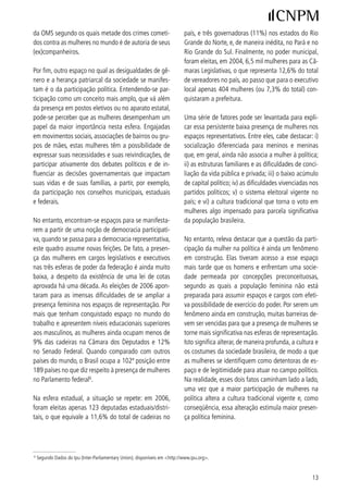 da OMS segundo os quais metade dos crimes cometi-                            país, e três governadoras (%) nos estados do Rio
dos contra as mulheres no mundo é de autoria de seus                         Grande do Norte, e, de maneira inédita, no Pará e no
(ex)companheiros.                                                            Rio Grande do Sul. Finalmente, no poder municipal,
                                                                             foram eleitas, em 00, 6,5 mil mulheres para as Câ-
Por fim, outro espaço no qual as desigualdades de gê-                        maras Legislativas, o que representa ,6% do total
nero e a herança patriarcal da sociedade se manifes-                         de vereadores no país, ao passo que para o executivo
tam é o da participação política. Entendendo-se par-                         local apenas 0 mulheres (ou 7,% do total) con-
ticipação como um conceito mais amplo, que vá além                           quistaram a prefeitura.
da presença em postos eletivos ou no aparato estatal,
pode-se perceber que as mulheres desempenham um                              Uma série de fatores pode ser levantada para expli-
papel da maior importância nesta esfera. Engajadas                           car essa persistente baixa presença de mulheres nos
em movimentos sociais, associações de bairros ou gru-                        espaços representativos. Entre eles, cabe destacar: i)
pos de mães, estas mulheres têm a possibilidade de                           socialização diferenciada para meninos e meninas
expressar suas necessidades e suas reivindicações, de                        que, em geral, ainda não associa a mulher à política;
participar ativamente dos debates políticos e de in-                         ii) as estruturas familiares e as dificuldades de conci-
fluenciar as decisões governamentais que impactam                            liação da vida pública e privada; iii) o baixo acúmulo
suas vidas e de suas famílias, a partir, por exemplo,                        de capital político; iv) as dificuldades vivenciadas nos
da participação nos conselhos municipais, estaduais                          partidos políticos; v) o sistema eleitoral vigente no
e federais.                                                                  país; e vi) a cultura tradicional que torna o voto em
                                                                             mulheres algo impensado para parcela significativa
No entanto, encontram-se espaços para se manifesta-                          da população brasileira.
rem a partir de uma noção de democracia participati-
va, quando se passa para a democracia representativa,                        No entanto, releva destacar que a questão da parti-
este quadro assume novas feições. De fato, a presen-                         cipação da mulher na política é ainda um fenômeno
ça das mulheres em cargos legislativos e executivos                          em construção. Elas tiveram acesso a esse espaço
nas três esferas de poder da federação é ainda muito                         mais tarde que os homens e enfrentam uma socie-
baixa, a despeito da existência de uma lei de cotas                          dade permeada por concepções preconceituosas,
aprovada há uma década. As eleições de 006 apon-                            segundo as quais a população feminina não está
taram para as imensas dificuldades de se ampliar a                           preparada para assumir espaços e cargos com efeti-
presença feminina nos espaços de representação. Por                          va possibilidade de exercício do poder. Por serem um
mais que tenham conquistado espaço no mundo do                               fenômeno ainda em construção, muitas barreiras de-
trabalho e apresentem níveis educacionais superiores                         vem ser vencidas para que a presença de mulheres se
aos masculinos, as mulheres ainda ocupam menos de                            torne mais significativa nas esferas de representação.
9% das cadeiras na Câmara dos Deputados e %                                Isto significa alterar, de maneira profunda, a cultura e
no Senado Federal. Quando comparado com outros                               os costumes da sociedade brasileira, de modo a que
países do mundo, o Brasil ocupa a 0ª posição entre                         as mulheres se identifiquem como detentoras de es-
89 países no que diz respeito à presença de mulheres                        paço e de legitimidade para atuar no campo político.
no Parlamento federal6.                                                      Na realidade, esses dois fatos caminham lado a lado,
                                                                             uma vez que a maior participação de mulheres na
Na esfera estadual, a situação se repete: em 006,                           política altera a cultura tradicional vigente e, como
foram eleitas apenas  deputadas estaduais/distri-                         conseqüência, essa alteração estimula maior presen-
tais, o que equivale a ,6% do total de cadeiras no                         ça política feminina.




6
    Segundo Dados do Ipu (Inter-Parliamentary Union), disponíveis em http://www.ipu.org.


                                                                                                                                  
 