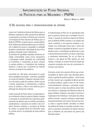 A trAnSverSAlidAde de gênero nAS políticAS públicAS federAiS

Para acompanhar o desenvolvimento e a execução do          distintas de mulheres e de homens, assim como não
PNPM, foi criado, em 005, o Comitê de Articulação e       consideram os diferentes impactos que as políticas
Monitoramento do Plano – composto por onze pastas          públicas exercem sobre ambos.
ministeriais, três secretarias especiais e por represen-
tantes do Conselho Nacional dos Direitos da Mulher         A análise, portanto, está dirigida a verificar como a
(CNDM). O comitê avalia a execução e promove a arti-       alocação de recursos orçamentários entre os diferen-
culação entre os diferentes órgãos de governo respon-      tes públicos afeta as desigualdades entre mulheres
sáveis pela implementação do Plano.                        e homens. Preocupa-nos identificar que não existem
                                                           programas específicos para as mulheres.
Nesse sentido, é também desafiante darmos prosse-
guimento às discussões iniciadas no âmbito federal         Assim, estamos falando em integrar a perspectiva
sobre gênero e desenvolvimento, que têm se concen-         de gênero aos processos de planejamento, monito-
trado, mais recentemente, no campo da política eco-        ramento e avaliação da eficácia das políticas, progra-
nômica. Os orçamentos federal, estadual e municipal        mas e projetos. Sua inserção no momento da defini-
que em um primeiro olhar se mostram um instrumento         ção do público-alvo, da análise do impacto sobre os
neutro em relação às desigualdades entre mulheres e        diferentes grupos que o compõem, bem como sobre
homens, na verdade refletem uma “cegueira em rela-         as desigualdades existentes no país, estados e mu-
ção ao gênero”, pois ignoram os papéis socialmente         nicípios.
diferenciados, as responsabilidades e as capacidades



o pActo federAtivo e A execução do pnpm

A Constituição Federal de 988 é exemplo de como           . Arts.  e  enumeram as matérias privativas da
as mudanças internacionais e nacionais contribuem          União;
para a ampliação das funções e das responsabilidades       . Art.  relaciona as matérias de competência co-
do Estado. No caso brasileiro ocorreu, principalmente,     mum;
no sentido de assegurar os direitos essenciais de ci-      . Art.  lista os casos de competência concorrente;
dadania – civis, políticos, sociais, econômicos – e de     . Art. 5 § º que confere aos Estados a chamada
buscar a universalização, para toda a sociedade, de        competência residual ou remanescente;
serviços públicos considerados básicos.                    . Art. 0 dispõe especificamente sobre o que compe-
                                                           te aos municípios.
Com este olhar, a Constituição procurou atender as
pressões e demandas sociais que o regime autoritário       Outro aspecto a ser ressaltado diz respeito ao novo
anterior havia reprimido durante décadas. Esse mo-         padrão nas relações que se estabelecem a partir de
vimento resultou na ampliação das competências de          988 entre os três entes que compõem a Federa-
todos os entes federativos (União, Estados, Distrito       ção. Teve-se, e tem-se, a oportunidade histórica de
Federal e Municípios), principalmente, das prefeituras     consolidar relações intergovernamentais. Trata-se
onde os serviços públicos, em especial os de caráter       de relações que propiciam a cooperação entre as
social e os de fomento ao desenvolvimento foram ins-       esferas de governo para uma prestação de serviços
tituídos. As competências das esferas de governo es-       à população mais justa e equânime, num trabalho
tão definidas nos seguintes artigos da Constituição:       conjunto de Governos. A formação de “pactos de co-

6
 