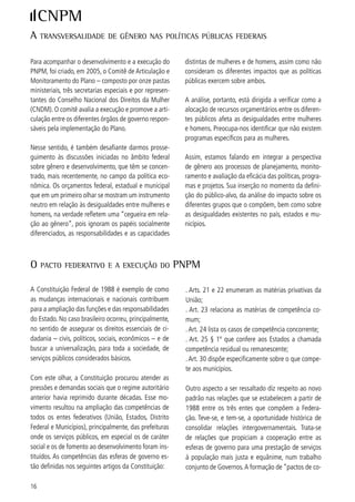 operação” envolvendo as diferentes esferas de gover-     do particular e no coletivo.
no é uma alternativa real para atender aos interesses
da população.                                            No sentido de levar o PNPM efetivamente às suas
O objetivo da cooperação deve ser o atendimento do       destinatárias, foi proposto, pela SPM/PR, aos gover-
bem estar coletivo. Compreendendo que coletivida-        nos estaduais e municipais a assinatura de um Termo
de não é uma categoria impessoal, mas sim formada        de Compromisso a implementação do Plano. Como
pela diversidade do povo brasileiro por mulheres e       resultado desse processo de articulação e interação
homens.                                                  tem-se, ao final de 006, 5 Termos de Compro-
                                                         misso assinados. Deve-se ressaltar, também, que a
Formas de cooperação: consórcios públicos, associa-      implementação do Plano foi fortalecida pela criação
ções entre municípios, agências regionais, conselhos,    de organismos governamentais de políticas para as
comitês, entre outros. Não há fórmulas prontas, não      mulheres, que neste período passaram de  para
há “receita de bolo”. A cooperação se dá na medida       5 organismos. A criação do Fórum Nacional de Or-
do interesse dos governantes e das pressões, deman-      ganismos Governamentais possibilita o contato per-
das e participação da população. Alguns ritos legais     manente daqueles organismos entre si e com o Go-
são necessários conforme cada escolha feita, mas o       verno Federal. O Fórum Nacional propiciou encontros
fundamental será sempre o respeito à pluralidade, às     regionais e se reuniu dez vezes no período. Sua última
diferenças e o reconhecimento dos papéis diferencia-     reunião ocorreu em novembro de 006.
dos que mulheres e homens desempenham no mun-




2) AvAliAção dAS AçõeS e políticAS propoStAS no pnpm:
implementAção e reSultAdoS AlcAnçAdoS

Conforme dito anteriormente, a análise completa das      ações relacionadas com o atendimento às necessida-
99 ações do PNPM pode ser feita através do aces-        des de ordem prática – em geral supridas pelos servi-
so ao Sistema de Acompanhamento do Plano direta-         ços públicos, sendo que aquelas ações que atendem
mente na Internet. É relevante destacar algumas das      as necessidades estratégicas exigem um prazo maior
ações que ao longo do período obtiveram maior visi-      para que obtenhamos resultados visíveis e duradou-
bilidade. Importa também atentar para o significado      ros, como aqueles advindos das ações que interferem
variável dos resultados relatados. Em vista da brevi-    no comportamento, na cultura local, no imaginário
dade do período de implementação do Plano – de           coletivo do que significa ser homem e ser mulher.
005 até hoje - é possível medir os resultados das



cApitulo 1 - AutonomiA, iguAldAde no mundo do trAbAlho e cidAdAniA

Esse capítulo nos permite travar a interação do mun-     ciado que fazemos a leitura das inovações ocorridas
do físico – urbano e rural – ou indo mais além, no       na forma de compreender a implementação de atos
contexto da “rural urbanidade” – onde as alternati-      tão concretos quanto os programas relacionados com
vas de desenvolvimento são implantadas pelo Estado       o saneamento básico e o acesso à água, com a urba-
em um território conjugado com o mundo dos direitos      nização de favelas ou a construção de equipamentos
econômicos, sociais e civis. É com este olhar diferen-   sociais que facilitam a inserção e/ou a permanência


                                                                                                            7
 