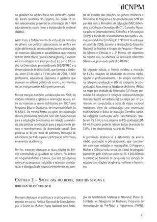 Política Nacional sobre Direitos Sexuais e Direitos Re-    O lançamento da Política Nacional de Direitos Se-
produtivos, incluindo ações para adolescentes; Marco       xuais e Direitos Reprodutivos, elaborada em parce-
Referencial da Saúde Sexual e Reprodutiva de Adoles-       ria com os Ministérios da Justiça, da Educação, do
centes e Jovens; Política Nacional de Atenção Integral     Desenvolvimento Agrário, e as Secretarias Especiais
às Pessoas com Doença Falciforme e outras Hemoglo-         dos Direitos Humanos, de Políticas para as Mulheres
binopatias.                                                e de Promoção da Igualdade Racial, dá a medida da
                                                           integração, visando concretizar compromissos assu-
O Pacto Nacional pela Redução da Morte Materna             midos. Essa política tem como eixos principais ações
integra as três esferas de governo – federal, estadual     voltadas ao planejamento familiar: a ampliação da
e municipal -, assim como um amplo leque de organi-        oferta de métodos anticoncepcionais reversíveis
zações representativas da sociedade civil. Lançado em      (não-cirúrgicos); a ampliação do acesso à esteriliza-
março de 00, o Pacto conseguiu uma redução de            ção cirúrgica voluntária; e a introdução da atenção à
8,7% da mortalidade materna e de 7,% da neona-            reprodução humana.
tal. Foram qualificadas 8 equipes das maternidades
de referência no Sistema Único de Saúde (SUS) e, até       O processo de qualificação dos primeiros estados ao
o final de 006, a expectativa era de que mais 8         Plano Nacional de Saúde no Sistema Penitenciário
equipes recebessem qualificação.                           representou um marco no processo de inclusão da
                                                           população penitenciária nas ações do SUS, com re-
O Programa de Humanização no Pré-natal e Nasci-            percussões importantes para o segmento negro, visto
mento (PHPN) visa o apoio, através do repasse de           que o censo penitenciário de 995, realizado pelo
recursos financeiros, para municípios que cumprirem        Departamento Penitenciário Nacional, do Ministério
os protocolos de ampliação e qualificação das ações        da Justiça, informa que cerca de 5% da população
de atenção ao pré-natal, parto e puerpério. Ele tem        recolhida ao sistema é negra.
apresentado um grande número de adesões por parte
dos municípios: 5.6 municípios aderidos até julho        Outra área a ser destacada, é a atenção dispensada
de 006, significando 90% do total dos municípios          à saúde da mulher negra. Inúmeras atividades foram
do país. Isso significa que a participação de gestantes    realizadas, desde a publicação de material técnico,
que realizam todos os procedimentos preconizados           passando pela promoção de eventos para discussão
pelo Programa tem aumentado progressivamente.              do tema, levantamento de dados e inclusão do re-
                                                           corte étnico-racial nas ações do Ministério da Saúde.
Com o objetivo de diminuir e de proporcionar um par-       Foi assinada uma Portaria que define diretrizes da
to humanizado e reduzir o número de cesarianas, lan-       Política Nacional de Atenção Integral às Pessoas com
çou-se, em maio de 006, a Campanha pela Redução           Doença Falciforme e outras Hemoglobinopatias.
das Cesáreas Desnecessárias. Além disso, para mudar
os paradigmas da atenção ao parto, o Ministério da         A saúde das mulheres índias também recebeu tra-
Saúde (MS) promoveu seminários nacionais e estadu-         tamento específico a partir da criação de um grupo
ais em Atenção Obstétrica e Neonatal Humanizadas,          intra-setorial que contou com a participação de lide-
baseadas em evidências científicas para 9 profis-        ranças de mulheres índias para implantação/imple-
sionais, diretores (as), chefias de obstetrícia e neona-   mentação da atenção integral à saúde dessas e apóia
tologia e de enfermagem obstétrica das 09 maiores         gestores municipais e estaduais para a organização
maternidades de cada um dos estados brasileiros.           da atenção à saúde indígena, priorizando as mulhe-
Em paralelo foram elaboradas as seguintes normas           res.
técnicas: atenção humanizada ao abortamento inse-
guro; pré-natal e puerpério; manual de triagem obsté-      Outro avanço diz respeito ao lançamento das Diretri-
trica; e prevenção e tratamento dos agravos resultan-      zes Estratégicas para Controle e Tratamento do Cân-
tes da violência contra as mulheres.                       cer de Colo de Útero e de Mama, fundamental para



 