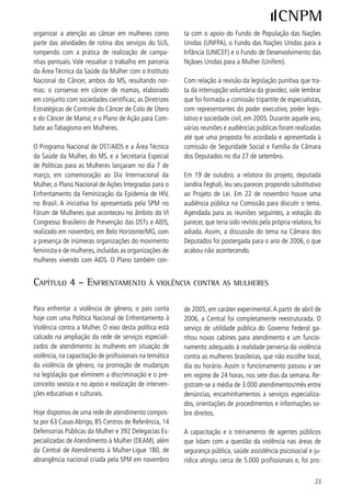porcionada diretamente ou sob supervisão da SPM,        de vídeo conferências e seminários, discutir com to-
do Ministério da Saúde, da SENASP (MJ) e de parce-      dos os operadores do Direito a importância das trans-
rias com entidades conveniadas.                         formações pautadas na nova legislação.

Para qualificar o atendimento em toda a rede de          Na sua última reunião, em 08 de novembro de 006,
serviços, foram elaboradas Normas Técnicas para o       o CNDM aprovou a criação de Observatório para
funcionamento das DEAMs e dos Centros de Referên-       acompanhar e monitorar a implementação e aplica-
cia. As mesmas foram elaboradas com a participação      ção da Lei Maria da Penha em todo território nacio-
ampla dos/as profissionais que atuam nos serviços.      nal. Para tanto, foi criada uma comissão composta
A adoção destes instrumentos além de impor um           de representantes da sociedade civil (CNDM) e da
padrão técnico de qualidade único para todo o país      SPM/PR, que elaborou edital e termos de referência
proporcionará também a captação de dados para o         para uma chamada pública que já está acontecen-
dimensionamento de políticas futuras.                   do, visando a seleção de consórcios de instituições
                                                        e organizações com expertise para tal. As ações do
Em 006, 55 projetos receberam apoio direto des-        Observatório terão caráter independente e autônomo
ta SPM através da celebração de convênios, sendo        e se dirigirão aos três poderes – legislativo, judiciário
9 casas abrigo e 6 centros de referência nas cinco    e executivo, em todas as esferas.
grandes regiões do país. Vale ressaltar que nos últi-
mos três anos a SPM apoiou financeira e/ou tecni-       Também em 006 foi aprovada pelo Governo Federal
camente mais de 90% dos serviços existentes, exce-      a Política Nacional de Enfrentamento ao Tráfico de
tuadas as DEAMs que são de responsabilidade dos         Pessoas, por meio do Decreto 5.98 de 7/0/06. O
governos estaduais.                                     decreto fortaleceu a atuação da polícia nas regiões
                                                        de fronteira, em portos, aeroportos, rodovias, esta-
Ainda em 006, a SPM passou a disponibilizar em         ções rodoviárias e ferroviárias. A política estabeleceu
sua página o Sistema de Informações sobre Serviços      ações integradas nas áreas de Justiça e Segurança
de Atendimento à Mulher. O sistema desenvolvido         Pública, Relações Exteriores, Educação, Saúde, As-
por profissionais da própria Secretaria fornece o en-   sistência Social, Promoção da Igualdade Racial, Tra-
dereço, telefone e nomes dos responsáveis pelos res-    balho e Emprego, Desenvolvimento Agrário, Direitos
pectivos serviços por estado da federação, permitindo   Humanos, Promoção dos Direitos da Mulher, Turismo
que a sociedade tenha conhecimento das diferentes       e Cultura. Com isso, criou a concepção de que o en-
possibilidades de atendimento às mulheres em situa-     frentamento ao tráfico deve ser uma ação transver-
ção de violência.                                       sal.

Em 7 de agosto de 006 foi sancionada a Lei Maria       Outra medida foi a determinação da capacitação de
da Penha, que tem como objetivo coibir a violência      profissionais na prevenção e repressão ao tráfico e
doméstica e familiar contra a mulher. Com a Lei em      no atendimento às vítimas. Todas as ações estão or-
vigor as denúncias aumentaram em quase 50% nas          ganizadas no Plano Nacional de Enfrentamento ao
delegacias especializadas de atendimento à Mulher.      Tráfico, elaborado por um grupo de trabalho intermi-
Além do aumento das denúncias, em todo o país, o        nisterial, sob a coordenação da SPM, SEDH e Minis-
Poder Judiciário está cumprindo uma das principais      tério da Justiça.
determinações da Lei Maria da Penha: criação de jui-
zados específicos de violência doméstica e familiar     No âmbito da nova política são atribuições da SPM:
contra a mulher. Hoje já contamos com 70 destes Jui-    qualificar os profissionais da rede para o atendimen-
zados espalhados por 5 Estados da Federação. Um        to às mulheres traficadas; incentivar a prestação de
esforço grande tem sido feito no sentido, de através    serviços dos Centros de Referência; apoiar projetos


 