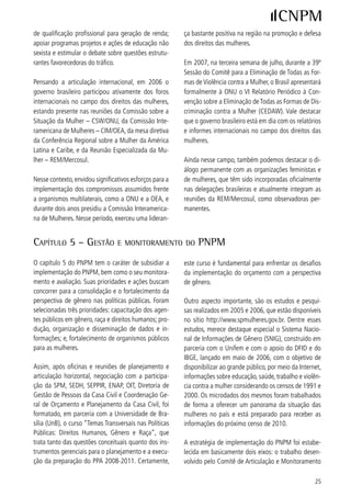 do Plano e a pactuação do PNPM com as esferas           Com relação ao acompanhamento do PNPM é fun-
de governo estadual e municipal, como forma de          damental ressaltar o trabalho realizado pelo Comi-
incentivar o fortalecimento dos organismos públicos     tê de Articulação e Monitoramento, que formulou o
de políticas para as mulheres, situação ocorrida ao     Sistema de Acompanhamento (SAPNPM), criado para
longo da implementação do período 005-006 com         possibilitar a transparência na execução do Plano.
bastante ênfase, conforme exposto anteriormente.



3) eStimulAndo o debAte - roteiro de diScuSSão
Os pontos levantados a seguir são apresentados com      ) Como o governo municipal ou estadual atuou
o intuito de estimular o debate, nos lembrando, em      com o objetivo de implementar o Plano?
alguns casos, de situações óbvias, enquanto em ou-
tras vale chamar atenção para aquelas que poderiam      ) O processo de planejamento das ações governa-
passar despercebidas.                                   mentais incorporou a perspectiva de gênero?

Análise da implementação do PNPM                        5) Caso o processo de planejamento tenha incorpo-
  Análise da realidade brasileira: social, econômica,   rado a perspectiva de gênero, é possível dizer que
política, cultural e os desafios para a construção      isto resultou num orçamento municipal ou estadual
da igualdade na perspectiva da implementação do         que leva em consideração a formulação de progra-
PNPM.                                                   mas e projetos que tenham definição precisa de
                                                        como atuarão sobre a vida de mulheres e homens?
Avaliação das ações e políticas propostas no PNPM:
execução e impacto                                      6) Foram adotados acordos ou ações de cooperação
   Apreciar os resultados de avaliação do PNPM, por     para viabilizar a implementação local do PNPM?
eixo de atuação, destacando as ações implementa-
das pelo governo federal que rebatem na atuação         7) Foi possível perceber alterações na cultura local,
dos governos municipais e estaduais, bem como as        mesmo que pontuais ou foi possível registrar a ocor-
ações de responsabilidade dos Estados e Municípios.     rência das “pequenas revoluções do dia a dia” no
                                                        que é considerado papéis femininos e masculinos?
Estimulando o debate nas Conferências Municipais
e/ou Regionais e nas Estaduais                          8) O PNPM influenciou localmente a vida das mu-
) É possível afirmar que o Plano se tornou conheci-    lheres para além das ações práticas do cotidiano?
do em sua cidade ou estado?
                                                        9) Como os governos utilizaram o PNPM para imple-
) Caso a existência do PNPM não tenha sido             mentar políticas para as mulheres?
divulgada na sua cidade ou estado, qual a razão que
você atribui para que isso não tenha ocorrido?          0) Como ações de âmbito nacional – bolsa família,
                                                        aumento do salário mínimo, luz para todos – in-
                                                        fluenciam a vida das mulheres?




6
 