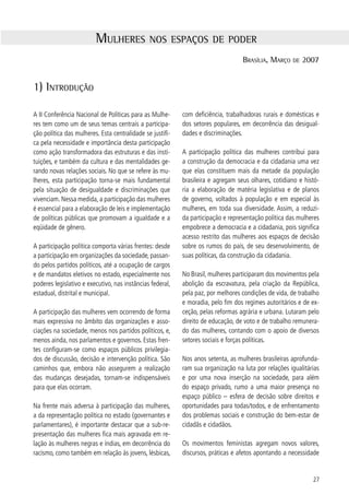 de a democracia ser afirmada em todas as relações so-                          no reativou o CNDM. Com a retomada do diálogo e o
ciais e que seja construída não apenas no espaço pú-                           aprofundamento da organização e luta dos movimen-
blico, mas também no espaço privado. Paralelamente,                            tos, foi criada a Secretaria dos Direitos da Mulher, no
tornam-se públicos fenômenos, até então, considera-                            âmbito do Ministério da Justiça, no segundo semestre
dos pessoais e privados – como a violência doméstica,                          de 00.
violência sexual, dupla jornada, aborto – transforman-
do-os em objeto de demandas por nova legislação e                              O contexto de elaboração da nova Constituição Fede-
políticas públicas.                                                            ral, promulgada em 988, é outro marco substantivo
                                                                               na história do movimento. Mobilizadas, as mulheres
No ano de 975, declarado Ano Internacional da Mu-                             conseguiram fazer avançar a legislação brasileira,
lher pela Organização das Nações Unidas – ONU, o                               conquistando a igualdade jurídica entre mulheres e
movimento feminista ganha visibilidade e começa a                              homens e outros direitos, a exemplo: do reconheci-
multiplicar-se. Nas décadas seguintes, no Brasil, o mo-                        mento da união estável entre a mulher e o homem;
vimento se expande para sindicatos e movimentos de                             da igualdade de direitos e de qualificação para as fi-
trabalhadores rurais, associações de moradores, movi-                          lhas/filhos havidos ou não da relação de casamento
mento negro, organizações juvenis e partidos políticos                         ou por adoção; do direito ao planejamento familiar;
adquirindo diversos formatos em sintonia com esses                             da responsabilidade do estado para coibir a violência
diferentes espaços.                                                            no âmbito das relações familiares; do direito de creche
                                                                               e pré-escola para crianças de 0 até 6 anos de idade.
Em 985, a partir da pressão dos movimentos femi-
nistas e de mulheres, surge um novo marco, a cria-                             Embora a legislação brasileira seja considerada uma
ção do Conselho Nacional dos Direitos da Mulher -                              das mais avançadas do mundo, verifica-se ainda uma
CNDM, vinculado ao Ministério da Justiça. A iniciativa                         enorme distância entre a lei e a sua aplicação. São as
expressa o reconhecimento, por parte do Estado, de                             políticas públicas que possibilitam a implementação
situações de desigualdade de gênero, de comprometi-                            de direitos, com base na vontade política de gover-
mento da plena cidadania das mulheres, de preconcei-                           nantes, traduzida nos recursos destinados a essas po-
tos e sexismos que precisavam ser enfrentados. Com                             líticas no orçamento público.
base nesta realidade, o governo reconhecia a possibi-
lidade e a premência de uma intervenção pública, no                            Em janeiro de 00, o Presidente Luiz Inácio Lula da
sentido da formulação e implementação de políticas                             Silva criou a Secretaria Especial de Políticas para Mu-
públicas para mulheres. Este mecanismo institucional                           lheres (SPM), extinguindo a anterior. A nova Secretaria
– precedido pela criação dos conselhos estaduais de                            ganhou status de ministério e foi alocada na Presidên-
São Paulo e de Minas Gerais, em 98 – multiplicou-                            cia da República. Juntamente com o Conselho Nacio-
se com a instalação de diversos conselhos estaduais e                          nal dos Direitos da Mulher, desencadeou o processo
municipais no país.                                                            de realização da I Conferência Nacional de Políticas
                                                                               para Mulheres, em 00, que subsidiou a elabora-
O Conselho Nacional teve uma atuação expressiva em                             ção do Plano Nacional de Políticas para as Mulheres
todo o processo constituinte. No segundo semestre                              - PNPM. Conforme registro da SPM, “os princípios de
de 989, o governo de então retirou sua autonomia                              igualdade, eqüidade, autonomia, laicidade, universali-
financeira e administrativa, o que motivou a entrega                           dade, justiça social, transparência e participação cida-
do cargo pela presidente e sua equipe o que significou                         dã, aprovados por unanimidade na conferência e in-
na prática o fim de um ciclo. Seguiu-se uma fase de                            corporados no plano, reforçaram os avanços políticos
distanciamento em relação aos movimentos de mu-                                e a importância das mudanças históricas e culturais
lheres que perdurou até 995, quando o novo gover-                             que o movimento de mulheres construiu ao longo de
                                                                               sua existência”.

    Memória 00-006. Secretaria Especial de Políticas para as Mulheres/Presidência da República. Brasília, 006, p..


8
 