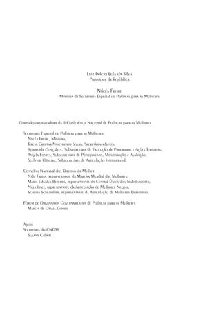 Luiz Inácio Lula da Silva
                                           Presidente da Repúbllica

                                                Nilcéa Freire
                         Ministra da Secretaria Especial de Políticas para as Mulheres




Comissão organizadora da II Conferência Nacional de Políticas para as Mulheres

    Secretaria Especial de Políticas para as Mulheres
      Nilcéa Freire, Ministra;
      Teresa Cristina Nascimento Sousa, Secretária-adjunta;
      Aparecida Gonçalves, Subsecretária de Execução de Programas e Ações Temáticas;
      Angela Fontes, Subsecretária de Planejamento, Monitoração e Avaliação;
      Suely de Oliveira, Subsecretária de Articulação Institucional.

    Conselho Nacional dos Direitos da Mulher
      Nalu Farias, representante da Marcha Mundial das Mulheres;
      Maria Ednalva Bezerra, representante da Central Única dos Trabalhadores;
      Nilza Iraci, representante da Articulação de Mulheres Negras;
      Schuma Schumaher, representante da Articulação de Mulheres Brasileiras.

    Fórum de Organismos Governamentais de Políticas para as Mulheres
      Márcia de Cássia Gomes


    Apoio
    Secretária do CNDM
      Susana Cabral





 