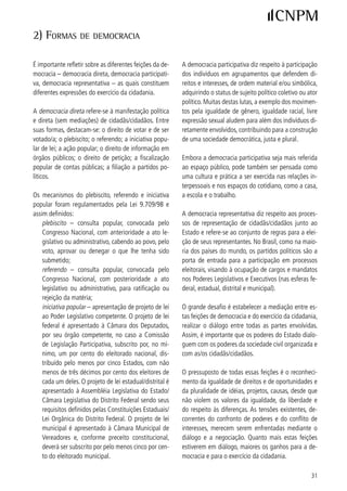 3) mecAniSmoS e inStrumentoS de pArticipAção

Focando nas formas de participação política, alguns                      Os Conselhos são instâncias da maior relevância na
mecanismos e instrumentos podem ser destacados no                        medida em que constituem espaços de controle so-
âmbito do Estado, da sociedade organizada e dos par-                     cial e de interlocução da sociedade civil organizada e
tidos políticos.                                                         de lideranças expressivas com os governos, via suas
                                                                         respectivas representações. Dedicam-se à formulação,
A. Mecanismos e instrumentos no âmbito do Estado                         monitoramento e avaliação de políticas públicas, uma
                                                                         vez que a implementação das políticas tende a recair
Além dos mecanismos e instrumentos já mencionados                        sobre a estrutura própria de Governo.
– plebiscito, referendo e iniciativas populares de lei
– outros instrumentos são criados pelo Estado, com                       Os Conselhos podem ser setoriais, referidos a políticas
destaque para os Conselhos. No período pós-Consti-                       setoriais, ou de direitos, voltados para determinados
tuição vários Conselhos foram assegurados por legis-                     segmentos, a partir do reconhecimento de que enfren-
lação federal, com determinação para a criação de ins-                   tam desigualdades e discriminações por razões histó-
tâncias respectivas nas esferas estadual e municipal,                    ricas e culturais. Quanto à sua natureza, podem ser
a exemplo dos Conselhos de Saúde e de Assistência                        deliberativos, com poder de determinação, acompa-
Social. Outros foram criados de forma facultativa, por                   nhamento e fiscalização de políticas publicas, ou con-
deliberações dos Poderes Legislativo ou Executivo, nas                   sultivos, em que dão sua contribuição nesse sentido,
esferas estadual e municipal.                                            sem haver, entretanto, a obrigatoriedade de que seja
                                                                         observada. Essa caracterização pode ser visualizada na
                                                                         Tabela I.

                                                     TABELA I
                                TIPOLOGIA DE ALGUNS CONSELHOS NACIONAIS NO BRASIL
TIPOLOGIA                             CONSELHOS DELIBERATIVOS                                         CONSELHOS CONSULTIVOS

CONSELHOS Conselho Nacional de Saúde – (CNS)* **                                              Conselho Nac. de Ciência e Tecnologia
SETORIAIS Conselho Nacional de Assistência Social – (CNAS)* **                                – (CTT)*
          Conselho Nacional da Previdência Social – (CNPS)*                                   Conselho Nacional do Trabalho
          Conselho Nacional do Meio Ambiente – (CONAMA)* **                                   – (CNTb)* **
          Conselho Nacional de Educação – (CNE)* **                                           Conselho Nacional de Desenvolvimento
          Conselho das Cidades – (ConCidades)* **                                             Rural Sustentável – (CONDRAF)* **
          Conselho Nacional de Turismo – (CNT)
          Conselho Nacional do Esporte – (CNE)* **
          Conselho Nacional de Recursos Hídricos – (CNRH)* **

CONSELHOS Conselho Nac. da Criança e do Adolescente – (CONANDA)* **                           Conselho Nac. dos Direitos da Mulher
DE DIREITOS Conselho Nacional do Idoso – (CNDI)* **                                           – (CNDM)* **
            Conselho Nac. dos Direitos da Pessoa Portadora de Deficiência                     Conselho Nac. de Promoção da Igualda-
            – (CONADE)* **                                                                    de Racial – (CNPIR)* **
                                                                                              Conselho Nac. da Juventude – (CNJ)*
Fonte: Legislação consultada no site da Presidência da República – http://wwww.presidencia.gov.br e nos sites dos Conselhos mencionados.
Legenda: * Conselhos paritários ou com um número de representantes da sociedade maior que o número de representantes do governo. ** Conse-
lhos com legislação nacional que prevê a criação e o apoio a conselhos estaduais e municipais.



  Em âmbito nacional, foram identificados 6 conselhos e, em âmbito municipal, segundo dados do IBGE, de 999, eles somam quase  mil, sendo
em sua grande maioria, de cunho deliberativo. Ver mapeamento, Anexo 0 do documento Reforma Política – Construindo a plataforma dos movi-
mentos sociais para a Reforma do Sistema Político no Brasil – Reflexões para o Debate.



 