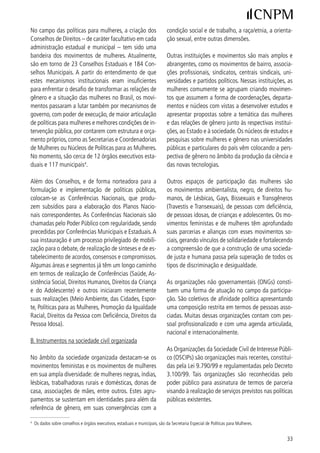 A participação ativa das mulheres assume um caráter        tidos devem aplicar, no mínimo, 0% do fundo à que
crítico e propositivo na construção das plataformas        têm direito na criação e manutenção dos institutos ou
feministas dirigidas ao Poder Público, como contribui-     fundações.
ção para a elaboração de leis e para a administração
pública; e às candidaturas político-partidárias visando    A legislação prevê, também, o acesso a Propaganda
a sensibilização e o estabelecimento de compromissos       Partidária gratuita em rádio e TV aos partidos, em ca-
das candidatas e candidatos. Muitas ações e propos-        deia nacional e estadual. O horário gratuito destina-se
tas desses movimentos têm produzido desdobramen-           à difusão dos programas partidários, transmissão de
tos concretos em termos de inovações e conquistas          mensagens aos filiados e divulgação de proposições
legislativas e de políticas públicas.                      partidárias em relação a temas político-comunitários.

C. Partidos Políticos                                      Os partidos têm assegurado, ainda, o acesso à Propa-
                                                           ganda Eleitoral gratuita de rádio e TV. A distribuição
A participação das mulheres nos partidos políticos é       dos horários se dá entre todos os partidos e coligações
crescente e uma de suas expressões é o elevado per-        que tenham candidato e representação na Câmara
centual de mulheres no total de filiadas/filiados. Ape-    dos Deputados, sendo: / dividido igualitariamente;
sar disso, elas se mantém como minoria nas direções        e / divididos proporcionalmente ao número de re-
partidárias.                                               presentantes na Câmara dos Deputados, resultante da
                                                           eleição.
Atualmente são 9 partidos com registro no Tribunal
Superior Eleitoral. Pela Constituição brasileira os par-   A partir da maior participação das mulheres nos par-
tidos são autônomos para definir a sua estrutura in-       tidos e na sociedade, alguns partidos começaram a se
terna, organização e funcionamento, por meio de seus       sensibilizar e a assumir a bandeira da igualdade de
estatutos, e estão regulamentados pela Lei 9.096/95        gênero e cidadania das mulheres, adotando platafor-
– Lei Orgânica dos Partidos Políticos.                     mas em defesa dos direitos das mulheres e implemen-
                                                           tando políticas partidárias de promoção e ampliação
É assegurado o funcionamento parlamentar na Câma-          da participação feminina. Diversos partidos criaram
ra dos Deputados ao partido que tenha elegido repre-       Secretaria ou Coordenação de Mulheres para a for-
sentantes em cinco Estados e obtido um por cento           mulação e o acompanhamento de uma Política de Gê-
dos votos no país. Em dezembro/006, o Supremo             nero em âmbito partidário. Tais instâncias, em maior
Tribunal Federal declarou inconstitucional a cláusula      ou menor medida, desenvolvem uma articulação com
de barreira (art.  da Lei dos Partidos) que passa-       os movimentos de mulheres e estabelecem conversa-
ria a vigorar em 007 e exigia para funcionamento          ções entre si, a exemplo da constituição dos Comitês
parlamentar o apoio de, no mínimo, cinco por cento         Multipartidários de Mulheres e de Partidos Políticos.
dos votos apurados (não computados os brancos e            Poucos partidos adotaram o sistema de cotas por sexo
os nulos), distribuídos em, pelo menos, um terço dos       para a composição de suas direções em seus estatu-
Estados, com um mínimo de dois por cento do total          tos, disciplinando que cada sexo tenha pelo menos
de cada um deles.                                          0% das vagas de direção.

A Lei dos Partidos prevê a existência de um Fundo Es-      Cabe ressaltar, ainda, que os partidos têm um papel
pecial de Assistência Financeira aos Partidos Políticos    fundamental no sistema político brasileiro na medida
(Fundo Partidário) com dotação orçamentária anual.         em que possibilitam, com exclusividade, o acesso a
O Fundo tem a finalidade de apoiar a manutenção das        cargos e mandatos eletivos. Por conseguinte, assu-
sedes e serviços do partido; a propaganda doutriná-        mem responsabilidades com o equacionamento dos
ria e política; o alistamento e campanhas eleitorais; e    problemas da realidade brasileira e com a educação
a criação e manutenção de instituto ou fundação de         política das cidadãs e cidadãos.
pesquisa e de educação política. Por esta lei, os par-



 