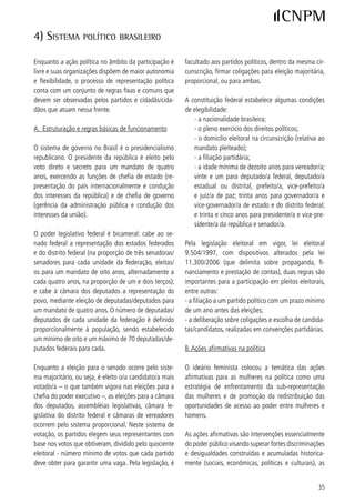 quais recaem sobre certos grupos e segmentos sociais.                   cias da ONU e encontros internacionais de governos
Estas ações são basicamente de dois tipos: cotas, ou                    visando o estabelecimento de acordos e de estraté-
seja, reserva de vagas de candidaturas e postos de po-                  gias para a sua superação. Ações nesse sentido vêm
der, de estudo, de trabalho, de moradia; e mecanismos                   sendo desencadeadas, principalmente a partir da IV
e instrumentos de políticas públicas voltadas para o                    Conferência Mundial sobre as Mulheres, em Beijing-
enfrentamento e a superação das desigualdades.                          995. Atualmente, 9 países contam com legislações
                                                                        de cota, seja por meio de constituição, por lei federal
No Brasil, a primeira lei de cotas data de 995 (lei                    ou por lei partidária.
9.00/95), dispondo que 0% das vagas de candida-
turas nas eleições proporcionais deveriam ser destina-                  As legislações existentes apontam para uma cota mí-
das às mulheres, passando a vigorar nas eleições mu-                    nima de candidaturas de mulheres ou por sexo, exis-
nicipais de 996. Em 997 houve uma revisão neste                       tindo também aquelas que propõem o sistema de pa-
dispositivo (lei 9.50/97), com a obrigatoriedade de                    ridade entre as candidaturas femininas e masculinas.
reserva de no mínimo de 0% e no máximo de 70%                          Outra diferença fundamental diz respeito à forma de
para candidaturas de cada sexo nas vagas de candi-                      apresentação das candidaturas: na maioria dos países
daturas (art. 0, parágrafo º). Nas disposições transi-                as candidaturas são apresentadas em lista preordena-
tórias desta lei eleitoral, foi previsto que nas eleições               da pelos partidos (lista fechada), o que significa que as
de 998, de caráter estadual e nacional, o percentual                   eleitoras/eleitores votam nos partidos e não em can-
mínimo seria de 5%, e nas subseqüentes passaria a                      didaturas individuais; em outros, os partidos apresen-
0%.                                                                    tam uma nominata de candidaturas sem ordenamento
                                                                        (lista aberta) e as eleitoras/eleitores são chamados a
A lei de cotas cumpriu o papel de abrir a discussão                     votar nas candidatas/candidatos, podendo também
sobre a sub-representação política das mulheres e vem                   votar apenas na legenda partidária.
assegurando, de direito, vagas de candidaturas para as
mulheres, mas não o cumprimento do percentual equi-                     Outra diferença, ainda, diz respeito ao fato de que
valente na lista de candidaturas apresentada ao TSE                     a legislação pode ou não determinar os lugares das
por cada partido ou coligação. A legislação não pre-                    mulheres na lista preordenada (lista fechada). O lu-
vê sanções legais para os partidos que não cumpram                      gar das mulheres na lista pode ser determinado de
com a cota. A ampliação do número de candidaturas                       duas formas: em termos de paridade e alternância (a
femininas foi constatada nas primeiras eleições fede-                   cada mulher, um homem e vice-versa), a exemplo da
rais/estaduais e municipais realizadas com o sistema                    legislação adotada na França, em 00; e em termos
de cotas, sem ter, no entanto, se mantido nas eleições                  de cota (a cada dois nomes do mesmo sexo o terceiro
subseqüentes. Assim, observa-se que a legislação de                     nome deve ser do outro sexo, garantindo pelo menos
cotas é fundamental, mas insuficiente para promover a                   / dos lugares para as mulheres e/ou para os ho-
mudança do perfil dos parlamentos rumo a uma redis-                     mens, distribuído ao longo de toda a lista), como é o
tribuição de poder entre mulheres e homens nos legis-                   caso da legislação na Argentina, adotada em 99.
lativos federal, estadual, distrital e municipal, até mes-              Em ambos os casos, vigoram a dupla cota, ou seja,
mo, porque as cotas incidem sobre as candidaturas e                     a garantia da presença das mulheres na lista e a ga-
não sobre as cadeiras existentes nos parlamentos. Este                  rantia de que elas ocuparão lugares elegíveis, o que
desafio demanda um conjunto de ações articuladas                        assegura posições no parlamento e não apenas vagas
em diversas frentes e está por ser melhor enfrentado.                   de candidaturas.

É interessante registrar que a sub-representação po-                    Alguns exemplos de legislação são apresentados na
lítica das mulheres tem sido enfatizada em conferên-                    Tabela II.

5
 A legislação de cotas no mundo vem sendo acompanhada pelo projeto Global Database of Quotas for Women, desenvolvido pelo IDEA – Interna-
cional Institute for Democracy and Electoral Assistence and Stockholm University – www.quotaproject.org.


6
 