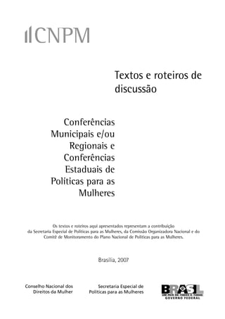 Textos e roteiros de
                                               discussão

                Conferências
             Municipais e/ou
                  Regionais e
                Conferências
                 Estaduais de
             Políticas para as
                     Mulheres


               Os textos e roteiros aqui apresentados representam a contribuição
 da Secretaria Especial de Políticas para as Mulheres, da Comissão Organizadora Nacional e do
          Comitê de Monitoramento do Plano Nacional de Políticas para as Mulheres.




                                      Brasília, 2007



Conselho Nacional dos                 Secretaria Especial de
   Direitos da Mulher            Políticas para as Mulheres


                                                                                                
 
