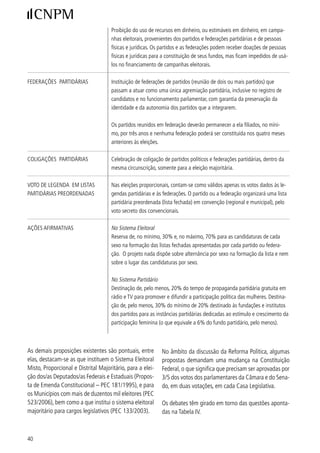 TABELA IV
                            PRINCIPAIS QUESTÕES NO DEBATE DA REFORMA POLÍTICA
                            QUE DEMANDAM MUDANÇA NA CONSTITUIÇÃO FEDERAL


             ORDENAMENTO EM VIGOR                                            PROPOSTA DE MUDANÇA

Voto obrigatório, sendo facultativo para alguns grupos. Voto facultativo para todas as eleitoras e eleitores.


Sistema presidencialista de governo.                      Sistema parlamentarista, em que a chefia de Estado é função
                                                          do Presidente da República, e a chefia de governo, do Primeiro-
                                                          Ministro.

Patamares mínimo e máximo de cadeiras na Câmara Redefinição dos patamares e estreita observância da proporcio-
Federal por unidade da Federação, respectivamente, nalidade com base na população de cada unidade da Federação,
oito e 70 representantes.                          de forma a que não haja Estados com sobre-representação nem
                                                   sub-representação.

Sistema de votação proporcional para a eleição de         Sistema distrital puro para a eleição de deputados, em que a cir-
representantes na Câmara dos Deputados, Assemblé-         cunscrição é dividida em distritos e cada um elege sua/seu repre-
ias Legislativas/Câmara Legislativa do DF e Câmara de     sentante (a/o mais votada/o).Outra proposta é a do sistema dis-
Vereadores, e votação segundo o princípio majoritário     trital misto, em que metade das vagas é preenchida pelo sistema
para o Senado Federal.                                    proporcional e a outra metade pelo sistema distrital.




Outras propostas prescindem de mudança constitucio-            Senado, por maioria absoluta e votos. As questões que
nal e podem ser aprovadas por Lei Federal (infracons-          predominam no debate podem ser reunidas na Tabela
titucional), demandando aprovação na Câmara e no               V.



                                                 TABELA V
                            PRINCIPAIS QUESTÕES NO DEBATE DA REFORMA POLÍTICA
                                QUE DEMANDAM APROVAÇÃO POR LEI FEDERAL

ORDENAMENTO EM VIGOR                                              PROPOSTA DE MUDANÇA
Financiamento privado de campanhas Financiamento público exclusivo de campanhas eleitorais, em que os partidos
eleitorais                         recebem um percentual do fundo eleitoral, a partir de dotação orçamentária,
                                   ficando proibido qualquer financiamento privado. Outra proposta é a do financia-
                                   mento misto, em que se combinam o financiamento público e o privado.

Sistema de votação em lista aberta,     Sistema de votação em lista preordenada (fechada) apresentada pelos partidos,
nominata de candidaturas apresenta-     em que as candidatas/candidatos são colocados em determinada ordem e as
das por cada partido ou coligação. As   eleitoras/eleitores votam nos partidos ou coligações partidárias, sendo eleitas/
eleitoras/eleitores votam em candida-   eleitos por ordem de colocação na lista. Outra proposta é a da lista flexível, em
tas/candidatos, podendo também dar      que as eleitoras/eleitores votam na legenda (na lista preordenada - fechada) e
o voto para a legenda partidária.       têm a possibilidade de mudar o lugar na lista de suas candidatas e candidatos.

Possibilidade de mudança de par- Perda do mandato da/do representante eleita/o para a legenda ou coligação que
tido político pela candidata/candidato a/o elegeu, em caso de mudança de partido.



                                                                                                                            
 
