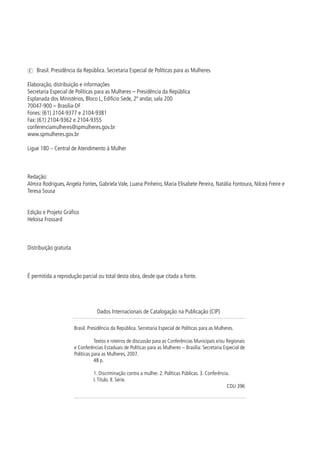 c Brasil. Presidência da República. Secretaria Especial de Políticas para as Mulheres

Elaboração, distribuição e informações
Secretaria Especial de Políticas para as Mulheres – Presidência da República
Esplanada dos Ministérios, Bloco L, Edifício Sede, º andar, sala 00
7007-900 – Brasília-DF
Fones: (6) 0-977 e 0-98
Fax: (6) 0-96 e 0-955
conferenciamulheres@spmulheres.gov.br
www.spmulheres.gov.br

Ligue 80 – Central de Atendimento à Mulher



Redação:
Almira Rodrigues, Angela Fontes, Gabriela Vale, Luana Pinheiro, Maria Elisabete Pereira, Natália Fontoura, Nilceá Freire e
Teresa Sousa


Edição e Projeto Gráfico
Heloisa Frossard



Distribuição gratuita



É permitida a reprodução parcial ou total desta obra, desde que citada a fonte.




                                    Dados Internacionais de Catalogação na Publicação (CIP)

                        Brasil. Presidência da República. Secretaria Especial de Políticas para as Mulheres.

                                   Textos e roteiros de discussão para as Conferências Municipais e/ou Regionais
                        e Conferências Estaduais de Políticas para as Mulheres – Brasília: Secretaria Especial de
                        Políticas para as Mulheres, 007.
                                   8 p.

                                  . Discriminação contra a mulher. . Políticas Públicas. . Conferência.
                                  I. Título. II. Série.
                                                                                                         CDU 96





 