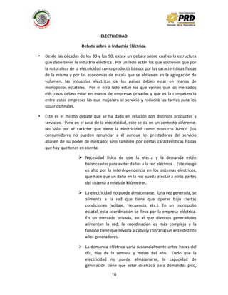 10
ELECTRICIDAD
Debate sobre la Industria Eléctrica.
• Desde las décadas de los 80 y los 90, existe un debate sobre cual es la estructura
que debe tener la industria eléctrica . Por un lado están los que sostienen que por
la naturaleza de la electricidad como producto básico, por las características físicas
de la misma y por las economías de escala que se obtienen en la agregación de
volumen, las industrias eléctricas de los países deben estar en manos de
monopolios estatales. Por el otro lado están los que opinan que los mercados
eléctricos deben estar en manos de empresas privadas y que es la competencia
entre estas empresas las que mejorará el servicio y reducirá las tarifas para los
usuarios finales.
• Este es el mismo debate que se ha dado en relación con distintos productos y
servicios. Pero en el caso de la electricidad, este se da en un contexto diferente.
No sólo por el carácter que tiene la electricidad como producto básico (los
consumidores no pueden renunciar a él aunque los prestadores del servicio
abusen de su poder de mercado) sino también por ciertas características físicas
que hay que tener en cuenta:
 Necesidad física de que la oferta y la demanda estén
balanceadas para evitar daños a la red eléctrica . Este riesgo
es alto por la interdependencia en los sistemas eléctricos,
que hace que un daño en la red pueda afectar a otras partes
del sistema a miles de kilómetros.
 La electricidad no puede almacenarse. Una vez generada, se
alimenta a la red que tiene que operar bajo ciertas
condiciones (voltaje, frecuencia, etc.). En un monopolio
estatal, esta coordinación se lleva por la empresa eléctrica.
En un mercado privado, en el que diversos generadores
alimentan la red, la coordinación es más compleja y la
función tiene que llevarla a cabo (y cobrarla) un ente distinto
a los generadores.
 La demanda eléctrica varía sustancialmente entre horas del
día, días de la semana y meses del año. Dado que la
electricidad no puede almacenarse, la capacidad de
generación tiene que estar diseñada para demandas pico,
 
