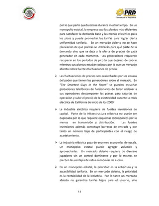 11
por lo que parte queda ociosa durante mucho tiempo. En un
monopolio estatal, la empresa usa las plantas más eficientes
para satisfacer la demanda base y las menos eficientes para
los picos y puede promediar las tarifas para lograr cierta
uniformidad tarifaria. En un mercado abierto no se hace
planeación de qué plantas se utilizarán para qué parte de la
demanda sino que se deja a la oferta de precios de cada
generador en cada momento. Los generadores requieren
recuperar en los períodos de pico lo que dejaron de cobrar
mientras sus plantas estaban ociosas por lo que un mercado
abierto indica fuertes fluctuaciones de precio.
 Las fluctuaciones de precios son exacerbadas por los abusos
del poder que tienen los generadores sobre el mercado. En
“The Smartest Guys in the Room” se pueden escuchar
grabaciones telefónicas de funcionarios de Enron ordenar a
sus operadores descomponer las planas para sacarlas de
operación y subir el precio de la electricidad durante la crisis
eléctrica de California de inicio de los 2000.
 La industria eléctrica requiere de fuertes inversiones de
capital. Parte de la infraestructura eléctrica no puede ser
duplicada por lo que requiere esquemas monopólicos por lo
menos en transmisión y distribución. Las fuertes
inversiones además constituye barreras de entrada y por
tanto un número bajo de participantes con el riesgo de
acartelamiento.
 La industria eléctrica goza de enormes economías de escala.
Un monopolio estatal puede agregar volumen y
aprovecharlas. Un mercado abierto requiere de diversos
jugadores sin un control dominante y por lo mismo, se
pierden las ventajas de estas economías de escala.
 En un monopolio estatal, la prioridad es la cobertura y la
accesibilidad tarifaria. En un mercado abierto, la prioridad
es la rentabilidad de la industria. Por lo tanto un mercado
abierto no garantiza tarifas bajas para el usuario, sino
 