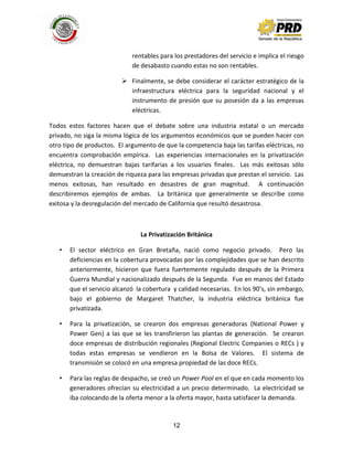 12
rentables para los prestadores del servicio e implica el riesgo
de desabasto cuando estas no son rentables.
 Finalmente, se debe considerar el carácter estratégico de la
infraestructura eléctrica para la seguridad nacional y el
instrumento de presión que su posesión da a las empresas
eléctricas.
Todos estos factores hacen que el debate sobre una industria estatal o un mercado
privado, no siga la misma lógica de los argumentos económicos que se pueden hacer con
otro tipo de productos. El argumento de que la competencia baja las tarifas eléctricas, no
encuentra comprobación empírica. Las experiencias internacionales en la privatización
eléctrica, no demuestran bajas tarifarias a los usuarios finales. Las más exitosas sólo
demuestran la creación de riqueza para las empresas privadas que prestan el servicio. Las
menos exitosas, han resultado en desastres de gran magnitud. A continuación
describiremos ejemplos de ambas. La británica que generalmente se describe como
exitosa y la desregulación del mercado de California que resultó desastrosa.
La Privatización Británica
• El sector eléctrico en Gran Bretaña, nació como negocio privado. Pero las
deficiencias en la cobertura provocadas por las complejidades que se han descrito
anteriormente, hicieron que fuera fuertemente regulado después de la Primera
Guerra Mundial y nacionalizado después de la Segunda. Fue en manos del Estado
que el servicio alcanzó la cobertura y calidad necesarias. En los 90’s, sin embargo,
bajo el gobierno de Margaret Thatcher, la industria eléctrica británica fue
privatizada.
• Para la privatización, se crearon dos empresas generadoras (National Power y
Power Gen) a las que se les transfirieron las plantas de generación. Se crearon
doce empresas de distribución regionales (Regional Electric Companies o RECs ) y
todas estas empresas se vendieron en la Bolsa de Valores. El sistema de
transmisión se colocó en una empresa propiedad de las doce RECs.
• Para las reglas de despacho, se creó un Power Pool en el que en cada momento los
generadores ofrecían su electricidad a un precio determinado. La electricidad se
iba colocando de la oferta menor a la oferta mayor, hasta satisfacer la demanda.
 