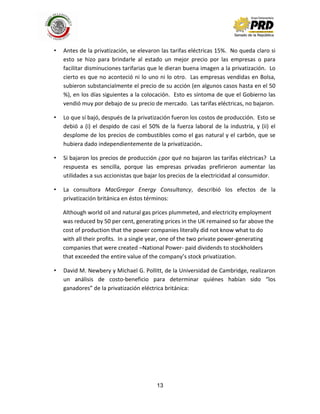 13
• Antes de la privatización, se elevaron las tarifas eléctricas 15%. No queda claro si
esto se hizo para brindarle al estado un mejor precio por las empresas o para
facilitar disminuciones tarifarias que le dieran buena imagen a la privatización. Lo
cierto es que no aconteció ni lo uno ni lo otro. Las empresas vendidas en Bolsa,
subieron substancialmente el precio de su acción (en algunos casos hasta en el 50
%), en los días siguientes a la colocación. Esto es síntoma de que el Gobierno las
vendió muy por debajo de su precio de mercado. Las tarifas eléctricas, no bajaron.
• Lo que sí bajó, después de la privatización fueron los costos de producción. Esto se
debió a (i) el despido de casi el 50% de la fuerza laboral de la industria, y (ii) el
desplome de los precios de combustibles como el gas natural y el carbón, que se
hubiera dado independientemente de la privatización.
• Si bajaron los precios de producción ¿por qué no bajaron las tarifas eléctricas? La
respuesta es sencilla, porque las empresas privadas prefirieron aumentar las
utilidades a sus accionistas que bajar los precios de la electricidad al consumidor.
• La consultora MacGregor Energy Consultancy, describió los efectos de la
privatización británica en éstos términos:
Although world oil and natural gas prices plummeted, and electricity employment
was reduced by 50 per cent, generating prices in the UK remained so far above the
cost of production that the power companies literally did not know what to do
with all their profits. In a single year, one of the two private power-generating
companies that were created –National Power- paid dividends to stockholders
that exceeded the entire value of the company’s stock privatization.
• David M. Newbery y Michael G. Pollitt, de la Universidad de Cambridge, realizaron
un análisis de costo-beneficio para determinar quiénes habían sido “los
ganadores” de la privatización eléctrica británica:
 