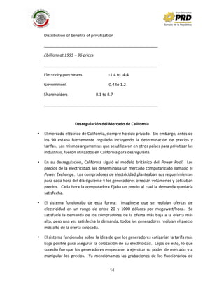14
Distribution of benefits of privatization
____________________________________________________
£billions at 1995 – 96 prices
____________________________________________________
Electricity purchasers -1.4 to -4-4
Government 0.4 to 1.2
Shareholders 8.1 to 8.7
____________________________________________________
Desregulación del Mercado de California
• El mercado eléctrico de California, siempre ha sido privado. Sin embargo, antes de
los 90 estaba fuertemente regulado incluyendo la determinación de precios y
tarifas. Los mismos argumentos que se utilizaron en otros países para privatizar las
industrias, fueron utilizados en California para desregularla.
• En su desregulación, California siguió el modelo británico del Power Pool. Los
precios de la electricidad, los determinaba un mercado computarizado llamado el
Power Exchange. Los compradores de electricidad planteaban sus requerimientos
para cada hora del día siguiente y los generadores ofrecían volúmenes y cotizaban
precios. Cada hora la computadora fijaba un precio al cual la demanda quedaría
satisfecha.
• El sistema funcionaba de esta forma: imagínese que se recibían ofertas de
electricidad en un rango de entre 20 y 1000 dólares por megawatt/hora. Se
satisfacía la demanda de los compradores de la oferta más baja a la oferta más
alta, pero una vez satisfecha la demanda, todos los generadores recibían el precio
más alto de la oferta colocada.
• El sistema funcionaba sobre la idea de que los generadores cotizarían la tarifa más
baja posible para asegurar la colocación de su electricidad. Lejos de esto, lo que
sucedió fue que los generadores empezaron a ejercitar su poder de mercado y a
manipular los precios. Ya mencionamos las grabaciones de los funcionarios de
 