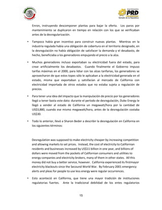 15
Enron, instruyendo descomponer plantas para bajar la oferta. Los paros por
mantenimiento se duplicaron en tiempo en relación con los que se verificaban
antes de la desregularización.
• Tampoco había gran incentivo para construir nuevas plantas. Mientras en la
industria regulada había una obligación de cobertura en el territorio designado, en
la desregulación no había obligación de satisfacer la demanda y el desabasto, de
hecho, beneficiaba a los generadores empujando el precio a la alza.
• Muchos generadores incluso exportaban su electricidad fuera del estado, para
crear artificialmente los desabastos. Cuando finalmente el Gobierno impuso
tarifas máximas en el 2000, para lidiar con las alzas tarifarias, los generadores se
aprovecharon de que estos topes sólo le aplicaban a la electricidad generada en el
estado, misma que exportaban y satisfacían al mercado de California con
electricidad importada de otros estados que no estaba sujeta a regulación de
precios.
• Para tener una idea del impacto que la manipulación de precio por los generadores
llegó a tener basta este dato: durante el período de desregulación, Duke Energy le
llegó a vender al estado de California un megawatt/hora por la cantidad de
US$3,880, cuando ese mismo megawatt/hora, antes de la desregulación costaba
US$30.
• Todo lo anterior, llevó a Sharon Beder a describir la desregulación en California en
los siguientes términos:
Desregulation was supposed to make electricity cheaper by increasing competition
and allowing markets to set prices. Instead, the cost of electricity to Californian
residents and businesses increased by US$11 billion in one year, and billions of
dollars were moved from the pockets of Californian consumers and utilities to
energy companies and electricity brokers, many of them in other states. All this
money did not buy a better service, however. California experienced its firstmayor
electricity blackouts since the Secound World War. By February 2001 emergency
alerts and pleas for people to use less energy were regular occurrences.
• Esto aconteció en California, que tiene una mayor tradición de instituciones
regulatorias fuertes. Ante la tradicional debilidad de los entes regulatorios
 