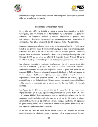 16
mexicanos, el riesgo de la manipulación del mercado por los participantes privados
debe ser tomado muy en cuenta.
Desarrollo de la Industria en México
• En el año de 1879, se instaló la primera planta termoeléctrica en León,
Guanajuato, para los motores de la fábrica textil “La Americana”. A partir de
entonces, las empresas mineras y textiles empezaron a generar para
autoconsumo. Pronto surgieron empresas que generaban para comercializar la
electricidad. Para 1911, habían más de 100 empresas de luz y fuerza motriz.
• Las empresas privadas sólo se concentraban en las zonas redituables. Esto forzó al
Estado a una primera etapa de intervención, aunque en ésta sólo como regulador.
Entre los años 20’s y los 30’s se creó la Comisión Nacional para el Fomento y
Control de la Industria de Generación y Fuerza, se promulgó el Código Nacional
Eléctrico (1922) y, en 1934, se reformó la Fracción X, del Artículo 73 de la
Constitución, otorgándole al Congreso facultades para legislar en materia eléctrica.
• Los esfuerzos reguladores resultaron insuficientes. En 1937, México tenía 18.3
millones de habitantes y sólo cerca de 7 millones recibían electricidad. Esto forzó
al Estado a intervenir no sólo como regulador, sino en la generación eléctrica. En
enero de 1934, el Congreso autoriza al Presidente Abelardo L. Rodríguez a crear la
Comisión Federal de Electricidad (CFE), misma que en 1937 recibe el carácter de
dependencia oficial del gobierno federal. A la creación de la CFE, sigue la
expedición de la Ley de la Industria Eléctrica, misma que regula esta entidad hasta
1975, cuando es sustituida por la actual Ley del Servicio Púbico de Energía
Eléctrica.
• Los logros de la CFE en la ampliación de la capacidad de generación son
impresionantes. En 1938, su capacidad de generación era apenas de 64 KW. Para
1945, era de 45 MW. Aunque esta capacidad era todavía pequeña en relación a la
capacidad total instalada en el país (que en 1940 era de 500 MW), su rápido
crecimiento desmotivó a las empresas privadas a seguir invirtiendo en capacidad
de generación y pronto la CFE se vió en la necesidad de generar electricidad para
que las empresas privadas la revendieran.
• En el año de 1960, el gobierno de México compra las acciones de los dos
consorcios privados más importantes, la Mexican Light y la American and Foreign.
 