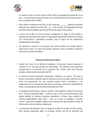 17
Lo anterior le dio el control sobre el 91% sobre la capacidad de generación en el
país. La consecuencia natural de esto, fue la nacionalización de la industria que se
dio en el propio año de 1960.
• Entre 1960 y mediados de los 90’s, la CFE construyó _________MW de capacidad,
logrando una cobertura nacional del __%. Es de resaltar, las capacidades técnicas
que desarrolló la entidad y que fueron fuente de orgullo internacional.
• A partir de los 90’s, ya con las teorías neoliberales en boga, la CFE cambió su
esquema de operación para construir capacidad de generación mediante contratos
con constructores y operadores privados, bajo la figura de los productores
independientes de energía.
• No obstante lo anterior, la prestación del servicio público de energía eléctrica
siguió hasta ahora, en manos del Estado, teniendo como prioridad la cobertura
nacional y las tarifas accesibles.
Propuesta del Ejecutivo Federal
• Dentro del marco de la Reforma Energética, el Ejecutivo Federal propone la
creación de un mercado privado de electricidad. No obstante, para aparentar
cumplimiento a su promesa de no privatizar CFE, intenta crear este mercado
privado, manteniendo la existencia de CFE.
• Lo anterior resulta sumamente complicado e inédito en el mundo. Tal como lo
hemos comentado, el debate sobre la estructura de los mercados eléctricos se da
entre los proponentes de una empresa estatal fuerte, monopólica y los
proponentes de un mercado privado que, por principio, excluyen la posibilidad de
tener a un participante del mercado del tamaño de la CFE.
• La propuesta del Ejecutivo, trata de resolver este problema mediante el principio
de la “estricta separación legal”. La idea es que, si bien la CFE permanezca, ésta
quede dividida en distintas empresas subsidiarias o filiales “que actuarán de
manera independiente entre ellas”. Esto es, la idea es establecer “murallas
chinas”, separación contable y legal y otros mecanismos que prohíban el flujo de
información entre las distintas subsidiarias.
• La propuesta del Ejecutivo corre el riesgo de resultar en el peor de dos mundos.
Esta “estricta separación legal”, de entrada, elimina uno de los atractivos del
 