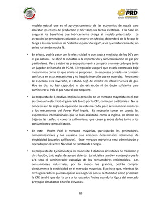 18
modelo estatal que es el aprovechamiento de las economías de escala para
abaratar los costos de producción y por tanto las tarifas eléctricas. Y lo hace sin
asegurar los beneficios que teóricamente otorga el modelo privatizador. La
atracción de generadores privados a invertir en México, dependerá de la fé que le
tenga a los mecanismos de “estricta separación legal”, a los que históricamente, no
se les ha tenido mucha fé.
• En efecto, podría pasar con la electricidad lo que pasó a mediados de los 90’s con
el gas natural. Se abrió la industria a la importación y comercialización de gas por
particulares. Pero a éstos les preocupaba venir a competir a un mercado que tenía
un jugador del tamaño de PGPB. El regulador aseguró que estaría controlado bajo
mecanismos como los que ahora se proponen. La empresas privadas no tuvieron
confianza en estos mecanismos y no llegó la inversión que se esperaba. Pero como
se esperaba esta inversión, el Estado dejó de invertir en infraestructura de gas.
Hoy en día, no hay capacidad ni de extracción ni de ducto suficiente para
suministrar al País el gas natural que requiere.
• La propuesta del Ejecutivo, implica la creación de un mercado mayorista en el que
se coloque la electricidad generada tanto por la CFE, como por particulares. No se
conocen aún las reglas de operación de este mercado, pero se vislumbran similares
a los mecanismos del Power Pool inglés. Es necesario tomar en cuenta las
experiencias internacionales que se han analizado, como la inglesa, en donde no
bajaron las tarifas, o como la californiana, que causó grandes daños tanto a los
consumidores como al Estado.
• En este Power Pool o mercado mayorista, participarán los generadores,
comercializadores y los usuarios que compren determinados volúmenes de
electricidad (usuarios calificados). Este mercado mayorista será administrado y
operado por el Centro Nacional de Control de Energía.
• La propuesta del Ejecutivo deja en manos del Estado las actividades de transición y
distribución, bajo reglas de acceso abierto. La iniciativa también contempla que la
CFE será el suministrador exclusivo de los consumidores residenciales. Los
consumidores industriales, por lo menos los grandes, podrán comprar
directamente la electricidad en el mercado mayorista. Esto hace que, mientras los
otros generadores puedan operar sus negocios con su rentabilidad como prioridad,
la CFE tendrá que dar la cara a los usuarios finales cuando la lógica del mercado
provoque desabastos o tarifas elevadas.
 