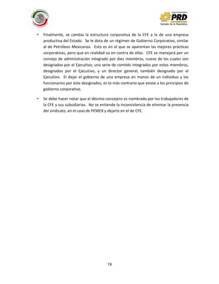 19
• Finalmente, se cambia la estructura corporativa de la CFE a la de una empresa
productiva del Estado. Se le dota de un régimen de Gobierno Corporativo, similar
al de Petróleos Mexicanos. Esto es en el que se aparentan las mejores prácticas
corporativas, pero que en realidad va en contra de ellas. CFE se manejará por un
consejo de administración integrado por diez miembros, nueve de los cuales son
designados por el Ejecutivo; una serie de comités integrados por estos miembros,
designados por el Ejecutivo, y un director general, también designado por el
Ejecutivo. El dejar el gobierno de una empresa en manos de un individuo y los
funcionarios por éste designados, es lo más contrario que existe a los principios de
gobierno corporativo.
• Se debe hacer notar que el décimo consejero es nombrado por los trabajadores de
la CFE y sus subsidiarias. No se entiende la inconsistencia de eliminar la presencia
del sindicato, en el caso de PEMEX y dejarlo en el de CFE.
 