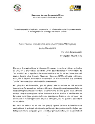 21
UNIVERSIDAD NACIONAL AUTÓNOMA DE MÉXICO
INSTITUTO DE INVESTIGACIONES ECONÓMICAS
Entre el monopolio privado y la competencia. ¿Es suficiente la regulación para responder
al interés general de la energía eléctrica en México?
TRABAJO PRELIMINAR ELABORADO PARA EL GRUPO PARLAMENTARIO DEL PRD EN EL SENADO
México, Mayo de 2014
Dra Leticia Campos Aragón
Investigadora Titular C de TC
El proceso de privatización de la industrias eléctricas en el mundo se inicia en noviembre
de 1982, con la propuesta de los Estados Unidos de Norteamérica de incluir el tema de
“los servicios” en la agenda de la reunión Ministerial de las partes Contratantes del
acuerdo General sobre Aranceles Aduaneros y Comercio (GATT), celebrada en Ginebra,
Suiza, con el objetivo fundamental de establecer un marco normativo que permitiera
“regular” las transacciones internacionales en ese campo.
Esta propuesta estadounidense, que por primera vez se inscribía en una discusión
internacional, fue apoyada por Inglaterra, Alemania y Japón. Otros países desarrollados no
recibieron la propuesta estadounidense con entusiasmo, mientras que los países latinos la
miraron con gran preocupación. Desde entonces a la fecha, 34 años, se han liberado las
barreras al comercio de servicios, incluyendo los problemas de acceso a los mercados y las
dificultades de realizar operaciones en países extranjeros, una vez que se ha obtenido el
acceso a éstos.
Esta tarea en México no ha sido fácil, porque significa destrozar el corazón de la
explicación de la actividad administrativa del Estado. Nuestra Constitución declara que
todo poder dimana del pueblo y que se instituye para su beneficio, que es voluntad del
 