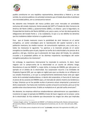 22
pueblo constituirse en una república representativa, democrática y federal y, en ese
sentido, los servicios públicos o la actividad constante que el Estado desarrolla al satisfacer
una necesidad pública, son su consecuencia natural.
No obstante esta limitación del marco jurídico para crear mercados en actividades
exclusivas del estado mexicano, hemos pasado del GATT al Tratado de Libre Comercio de
América del Norte (1992) y, posteriormente (2005), a la Alianza para la Seguridad y la
Prosperidad de América del Norte (ASPAN) y así, poco a poco, se han ido destruyendo las
obligaciones del Estado frente a a los ciudadanos, lo que a su vez debilita los derechos
que los ciudadanos deben reclamar a su gobernantes.
Para que el Estado mexicano creara la posibilidad de Joint Ventures en el sector
energético, un sector estratégico para la reproducción del capital nacional y de la
población mexicana, los medios masivos de comunicación repitieron, una y otra vez, a
todos los mexicanos lo siguiente: “La apertura a la inversión privada en el sector
energético es benéfica para el país, bajarán las tarifas de la electricidad y los precios de la
gasolina y del gas, mientras que la planeación de largo plazo del Estado, los subsidios
cruzados y la propiedad pública en las distintas trayectorias tecnológicas del sector
energético perjudica a los mexicanos”.
Sin embargo, la experiencia internacional ha mostrado lo contrario. Es decir, hacer
negocio con la compra-venta de la electricidad es un asunto de altísimo riesgo.
Recordemos el caso de ENRON1
o, mejor dicho, la trampa de ENRON, por sólo poner un
ejemplo en el ámbito de la electricidad. Esa corporación recurrió a las Entidades de
Propósito Especial (SPE, por sus siglas en inglés) para que sus deudas no se reflejaran en
sus estados financieros, y sin que su comportamiento deshonesto fuese visto por algún
sector de la sociedad estadounidense, ni dentro del corporativo, ni fuera de él, hasta que
el precio de las acciones de ENRON cayó, y el mercado de valores mostró una tendencia a
la baja. Entonces ya no fue posible ocultar el perverso actuar empresarial y personal en
dicha corporación. Fue hasta este momento cuando se buscó la corrección, pero ya no fue
posible evitar otras bancarrotas. El daño se multiplicó en el país del sueño americano2
.
No obstante, las empresas eléctricas estadounidenses sobreestimaron sus capacidades e
insistieron en seguir el ejemplo de ENRON al tratar de hacer negocio con la compra- venta
de la electricidad. Se hizo evidente que desconocían los riesgos tan altos que implicaba
1
Campos Aragón, Leticia. “La regulación de ENRON”, en Problemas del Desarrollo. Revista Latinoamericana
de Economía, México, UNAM-Instituto de Investigaciones Económicas, vol. 32, núm. 126, abril-julio, 2001,
pp. 5-7.
2
SOROS: “En EU todos somos cómplices de la crisis”. La Jornada, miércoles 4 de septiembre de 2002, p.16.
 