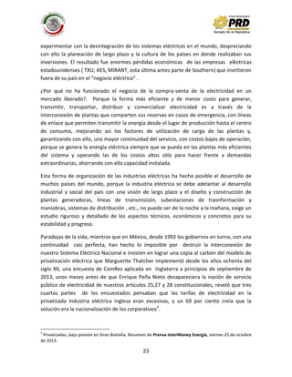 23
experimentar con la desintegración de los sistemas eléctricos en el mundo, despreciando
con ello la planeación de largo plazo y la cultura de los países en donde realizaban sus
inversiones. El resultado fue enormes pérdidas económicas de las empresas eléctricas
estadounidenses ( TXU, AES, MIRANT, esta última antes parte de Southern) que invirtieron
fuera de su país en el “negocio eléctrico” .
¿Por qué no ha funcionado el negocio de la compra-venta de la electricidad en un
mercado liberado?. Porque la forma más eficiente y de menor costo para generar,
transmitir, transportar, distribuir y comercializar electricidad es a través de la
interconexión de plantas que comparten sus reservas en casos de emergencia, con líneas
de enlace que permiten transmitir la energía desde el lugar de producción hasta el centro
de consumo, mejorando así los factores de utilización de carga de las plantas y,
garantizando con ello, una mayor continuidad del servicio, con costos bajos de operación,
porque se genera la energía eléctrica siempre que se pueda en las plantas más eficientes
del sistema y operando las de los costos altos sólo para hacer frente a demandas
extraordinarias, ahorrando con ello capacidad instalada.
Esta forma de organización de las industrias eléctricas ha hecho posible el desarrollo de
muchos países del mundo, porque la industria eléctrica se debe adelantar al desarrollo
industrial y social del país con una visión de largo plazo y el diseño y construcción de
plantas generadoras, líneas de transmisisón, subestaciones de trasnformación y
maniobras, sistemas de distribución , etc., no puede ser de la noche a la mañana, exige un
estudio riguroso y detallado de los aspectos técnicos, económicos y concretos para su
estabilidad y progreso.
Paradojas de la vida, mientras que en México, desde 1992 los gobiernos en turno, con una
continuidad casi perfecta, han hecho lo imposible por destruir la interconexión de
nuestro Sistema Eléctrico Nacional e insisten en lograr una copia al carbón del modelo de
privatización eléctrica que Marguerite Thatcher implementó desde los años ochenta del
siglo XX, una encuesta de ComRes aplicada en Inglaterra a principios de septiembre de
2013, unos meses antes de que Enrique Peña Nieto desapareciera la noción de servicio
público de electricidad de nuestros artículos 25,27 y 28 constitucionales, reveló que tres
cuartas partes de los encuestados pensaban que las tarifas de electricidad en la
privatizada industria eléctrica inglesa eran excesivas, y un 69 por ciento creía que la
solución era la nacionalización de los corporativos3
.
3
Privatizadas, bajo presión en Gran Bretaña. Resumen de Prensa InterMoney Energia, viernes 25 de octubre
de 2013.
 