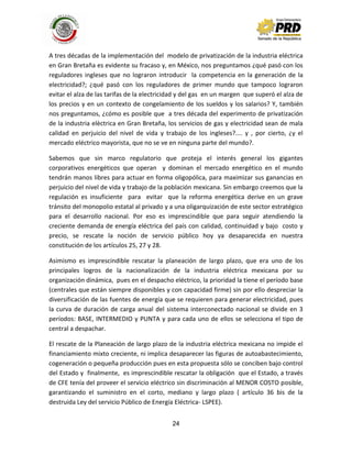 24
A tres décadas de la implementación del modelo de privatización de la industria eléctrica
en Gran Bretaña es evidente su fracaso y, en México, nos preguntamos ¿qué pasó con los
reguladores ingleses que no lograron introducir la competencia en la generación de la
electricidad?; ¿qué pasó con los reguladores de primer mundo que tampoco lograron
evitar el alza de las tarifas de la electricidad y del gas en un margen que superó el alza de
los precios y en un contexto de congelamiento de los sueldos y los salarios? Y, también
nos preguntamos, ¿cómo es posible que a tres década del experimento de privatización
de la industria elèctrica en Gran Bretaña, los servicios de gas y electricidad sean de mala
calidad en perjuicio del nivel de vida y trabajo de los ingleses?.... y , por cierto, ¿y el
mercado eléctrico mayorista, que no se ve en ninguna parte del mundo?.
Sabemos que sin marco regulatorio que proteja el interés general los gigantes
corporativos energéticos que operan y dominan el mercado energético en el mundo
tendrán manos libres para actuar en forma oligopólica, para maximizar sus ganancias en
perjuicio del nivel de vida y trabajo de la población mexicana. Sin embargo creemos que la
regulación es insuficiente para evitar que la reforma energética derive en un grave
tránsito del monopolio estatal al privado y a una oligarquización de este sector estratégico
para el desarrollo nacional. Por eso es imprescindible que para seguir atendiendo la
creciente demanda de energía eléctrica del país con calidad, continuidad y bajo costo y
precio, se rescate la noción de servicio público hoy ya desaparecida en nuestra
constitución de los artículos 25, 27 y 28.
Asimismo es imprescindible rescatar la planeación de largo plazo, que era uno de los
principales logros de la nacionalización de la industria eléctrica mexicana por su
organización dinámica, pues en el despacho eléctrico, la prioridad la tiene el período base
(centrales que están siempre disponibles y con capacidad firme) sin por ello despreciar la
diversificación de las fuentes de energía que se requieren para generar electricidad, pues
la curva de duración de carga anual del sistema interconectado nacional se divide en 3
períodos: BASE, INTERMEDIO y PUNTA y para cada uno de ellos se selecciona el tipo de
central a despachar.
El rescate de la Planeación de largo plazo de la industria eléctrica mexicana no impide el
financiamiento mixto creciente, ni implica desaparecer las figuras de autoabastecimiento,
cogeneración o pequeña producción pues en esta propuesta sólo se conciben bajo control
del Estado y finalmente, es imprescindible rescatar la obligación que el Estado, a través
de CFE tenía del proveer el servicio eléctrico sin discriminación al MENOR COSTO posible,
garantizando el suministro en el corto, mediano y largo plazo ( artículo 36 bis de la
destruida Ley del servicio Público de Energía Eléctrica- LSPEE).
 