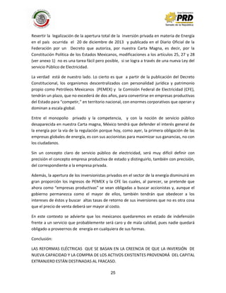 25
Revertir la legalización de la apertura total de la inversión privada en materia de Energía
en el país ocurrida el 20 de diciembre de 2013 y publicada en el Diario Oficial de la
Federación por un Decreto que autoriza, por nuestra Carta Magna, es decir, por la
Constitución Política de los Estados Mexicanos, modificaciones a los artículos 25, 27 y 28
(ver anexo 1) no es una tarea fácil pero posible, si se logra a través de una nueva Ley del
servicio Público de Electricidad.
La verdad está de nuestro lado. Lo cierto es que a partir de la publicación del Decreto
Constitucional, los organismos descentralizados con personalidad jurídica y patrimonio
propio como Petróleos Mexicanos (PEMEX) y la Comisión Federal de Electricidad (CFE),
tendrán un plazo, que no excederá de dos años, para convertirse en empresas productivas
del Estado para “competir,” en territorio nacional, con enormes corporativos que operan y
dominan a escala global.
Entre el monopolio privado y la competencia, y con la noción de servicio público
desaparecida en nuestra Carta magna, México tendrá que defender el interés general de
la energía por la vía de la regulación porque hoy, como ayer, la primera obligación de las
empresas globales de energía, es con sus accionistas para maximizar sus ganancias, no con
los ciudadanos.
Sin un concepto claro de servicio público de electricidad, será muy difícil definir con
precisión el concepto empresa productiva de estado y distinguirlo, también con precisión,
del correspondiente a la empresa privada.
Además, la apertura de los inversionistas privados en el sector de la energía disminuirá en
gran proporción los ingresos de PEMEX y la CFE las cuales, al parecer, se pretende que
ahora como “empresas productivas” se vean obligadas a buscar accionistas y, aunque el
gobierno permanezca como el mayor de ellos, también tendrán que obedecer a los
intereses de éstos y buscar altas tasas de retorno de sus inversiones que no es otra cosa
que el precio de venta deberá ser mayor al costo.
En este contexto se advierte que los mexicanos quedaremos en estado de indefensión
frente a un servicio que probablemente será caro y de mala calidad, pues nadie quedará
obligado a proveernos de energía en cualquiera de sus formas.
Conclusión:
LAS REFORMAS ELÉCTRICAS QUE SE BASAN EN LA CREENCIA DE QUE LA INVERSIÓN DE
NUEVA CAPACIDAD Y LA COMPRA DE LOS ACTIVOS EXISTENTES PROVENDRÁ DEL CAPITAL
EXTRANJERO ESTÁN DESTINADAS AL FRACASO.
 