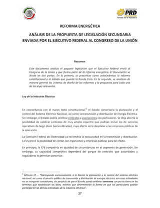 27
REFORMA ENERGÉTICA
ANÁLISIS DE LA PROPUESTA DE LEGISLACIÓN SECUNDARIA
ENVIADA POR EL EJECUTIVO FEDERAL AL CONGRESO DE LA UNIÓN
Resumen
Este documento analiza el paquete legislativo que el Ejecutivo Federal envió al
Congreso de la Unión y que forma parte de la reforma energética. El Documento se
divide en dos partes. En la primera, se presentan como antecedentes la reforma
constitucional y el estado que guarda la Ronda Cero. En la segunda, se analizan de
manera general los criterios de diseño de las reformas y la propuesta para cada una
de las leyes relevantes.
Ley de la Industria Eléctrica
En concordancia con el nuevo texto constitucional,4/
el Estado conservaría la planeación y el
control del Sistema Eléctrico Nacional, así como la transmisión y distribución de Energía Eléctrica.
Sin embargo, el Estado podría celebrar contratos y asociaciones con particulares. Se deja abierta la
posibilidad de celebrar contratos de muy amplio espectro que podrían incluir los de servicios
operativos de largo plazo (varias décadas), cuyo efecto sería desplazar a las empresas públicas de
la operación.
La Comisión Federal de Electricidad ya no tendría la exclusividad en la transmisión y distribución.
La ley prevé la posibilidad de contar con organismos y empresas públicas para tal efecto.
En principio, la CFE competiría en igualdad de circunstancias en el segmento de generación. Sin
embargo, su capacidad competitiva dependerá del parque de centrales que autoridades y
reguladores le permitan conservar.
4
Artículo 27…. “Corresponde exclusivamente a la Nación la planeación y el control del sistema eléctrico
nacional, así como el servicio público de transmisión y distribución de energía eléctrica; en estas actividades
no se otorgarán concesiones, sin perjuicio de que el Estado pueda celebrar contratos con particulares en los
términos que establezcan las leyes, mismas que determinarán la forma en que los particulares podrán
participar en las demás actividades de la industria eléctrica”.
 