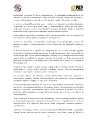 28
La planeación centralizada de mínimo costo desaparece y es sustituida por una planeación de tipo
indicativo a cargo de la Secretaría de Energía, que sería vinculante sólo para los organismos y
empresas públicas. La construcción de centrales quedaría a las libres fuerzas del mercado.
En términos jurídicos CFE administra, opera y mantiene; sus redes de transmisión y distribución.
Sin embargo, en la práctica y de manera legal CFE podría contratar a particulares para ampliar,
modernizar, financiar y operar los proyectos de transmisión y distribución. Se abre la posibilidad
para que CFE quede convertida en una empresa administradora de contratos.
La CFE atendería a los usuarios de suministro básico bajo tarifas reguladas, pero dicha actividad de
comercialización también podría encargarse a un comercializador.
La planeación considerará la infraestructura necesaria para evacuar energía de las zonas de alto
potencial renovable, lo cual significa invertir recursos públicos para dar viabilidad a los negocios
privados.
El mercado eléctrico no es opcional sino obligatorio para los usuarios calificados (grandes
consumidores). En última instancia y por tiempo limitado, podrán recurrir a un “suministrador de
último recurso” pero pagarán un precio alto por el suministro. Los usuarios calificados son clientes
cautivos de los generadores. Esa situación contradice a la propia ley (art 4) que asegura que ”la
generación y comercialización de energía eléctrica son servicios que se prestan en un régimen de
libre competencia".
El actual servicio público de energía eléctrica se fragmenta en “servicio público”, “servicio de
Interés público”, “servicio público universal” y “servicios conexos”. Con dicha fragmentación
desaparecen los principios básicos de equidad y justicia social.
Los principios básicos de eficiencia, calidad, confiabilidad, continuidad, seguridad y
sustentabilidad, quedan a expensas de lo que el Estado logre imponerles a los participantes del
mercado vía la política energética, la regulación y la vigilancia.
La ley es incongruente al establecer por un lado que “las actividades de generación, transmisión,
distribución, comercialización y el Control Operativo del Sistema Eléctrico Nacional son de utilidad
pública y se sujetarán a obligaciones de servicio público y universal” y, por otro lado, que “la
generación y comercialización de energía eléctrica son servicios que se prestan en un régimen de
libre competencia”.
Al ser la generación y comercialización de energía eléctrica servicios que se prestan en un régimen
de libre competencia, es decir, sujetas a las fuerzas del mercado, es imposible ofrecer y prestar el
suministro eléctrico, en condiciones de eficiencia, calidad, confiabilidad, continuidad, seguridad y
sustentabilidad.
Al Estado se le encarga garantizar la eficiencia, calidad, confiabilidad, continuidad, y seguridad del
Sistema Eléctrico Nacional, pero los únicos instrumentos con los que cuenta son difusos: la
 
