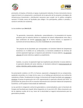 29
promoción, el impulso, el fomento, el apoyo, la planeación indicativa. El único instrumento claro (a
cargo de Sener) es la preparación y coordinación de la ejecución de los proyectos estratégicos de
infraestructura (transmisión y distribución) necesarios para cumplir con la política energética
nacional. El Estado carece de facultades para obligar a los participantes, público o privados, a
construir centrales (no nucleares).
La Ley establece que (Arts 8 y 9):
“la generación, transmisión, distribución, comercialización y la proveeduría de insumos
primarios para la industria eléctrica se realizarán de manera independiente entre ellas y
bajo condiciones de estricta separación legal; de la misma manera, se separarán el
Suministro de Servicios Básicos y las otras modalidades de comercialización.
“Sin perjuicio de las facultades que correspondan a la Comisión Federal de Competencia
Económica en el ámbito de sus atribuciones, la Secretaría establecerá los términos de
estricta separación legal que se requieran para fomentar el acceso abierto y la operación
eficiente del sector eléctrico y vigilará su cumplimiento.
Cuando, a su juicio, la separación legal sea insuficiente para fomentar el acceso abierto o
la operación eficiente del sector eléctrico, la Secretaría ordenará la desincorporación de
activos, derechos, partes sociales o acciones.
Esa prescripción condena a la CFE a la fractura, separación y disgregación de sus componentes,
quedando convertida, en el mejor de los casos, en un holding que administrará una multitud de
subsidiarias y filiales. Paralelamente le otorga a la Secretaría de Energía facultades para atomizar y
privatizar el parque de generación de la CFE argumentando la operación eficiente del sector. La
privatización de activos de la CFE no necesita intervención de la Comisión Federal de Competencia
Económica. La CFE queda en total estado de indefensión.
La Ley permite la integración vertical de generadores y comercializadores, pero la Secretaría de
Energía está facultada para impedir dicha integración en el caso de la CFE. Aflora claramente uno
de los objetivos ocultos de la Ley: hacer de la electricidad un negocio exclusivamente para los
generadores privados.
 