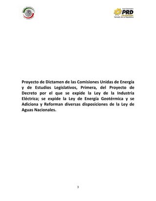 3
Proyecto de Dictamen de las Comisiones Unidas de Energía
y de Estudios Legislativos, Primera, del Proyecto de
Decreto por el que se expide la Ley de la Industria
Eléctrica; se expide la Ley de Energía Geotérmica y se
Adiciona y Reforman diversas disposiciones de la Ley de
Aguas Nacionales.
 