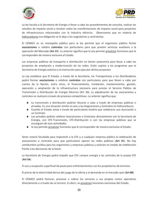 30
La ley faculta a la Secretaría de Energía a llevar a cabo los procedimientos de consulta, realizar los
estudios de impacto social y resolver sobre las manifestaciones de impacto social para proyectos
de infraestructura relacionados con la industria eléctrica. Observamos que en materia de
hidrocarburos esa obligación se le deja a los asignatarios y contratistas.
El CENACE es un monopolio público pero la ley permite que el organismo público forme
asociaciones o celebre contratos con particulares para que presten servicios auxiliares a la
operación del Mercado (Art 15). Lo anterior significa que la Ley permite privatizar funciones que le
corresponden de manera exclusiva al Estado.
Las empresas públicas de transporte o distribución no tienen autonomía para llevar a cabo los
proyectos de ampliación y modernización de las redes. Están sujetos a los programas que la
Secretaría de Energía autorice y la instrucción para ejecutar dichos proyectos
La Ley establece que El Estado, a través de la Secretaría, los Transportistas o los Distribuidores
podrá formar asociaciones o celebrar contratos con particulares para que lleven a cabo por
cuenta de la Nación, entre otros, el financiamiento, instalación, mantenimiento, gestión,
operación y ampliación de la infraestructura necesaria para prestar el Servicio Público de
Transmisión y Distribución de Energía Eléctrica (Art 30). La adjudicación de las asociaciones y
contratos se realizará a través de procesos competitivos. Lo anterior significa que:
 La transmisión y distribución podrían llevarse a cabo a través de empresas públicas o
privadas. Es una situación similar al caso a las Asignaciones y Contratos en hidrocarburos.
 Cuando el Estado actúe a través de particulares tendría que celebrarse una Asociación o
un Contrato
 Los privados podrán celebrar Asociaciones o Contratos directamente con la Secretaría de
Energía, con CFE-Transmisión, CFE-Distribución o con las empresas públicas que se
encarguen de esas actividades.
 la Ley permite privatizar funciones que le corresponden de manera exclusiva al Estado.
Sener estaría facultada para imponerle a la CFE y a cualquier empresa pública la celebración de
asociaciones o contratos para que particulares operen las redes públicas (Art 31). No hay
certidumbre jurídica para los organismos y empresas públicas y estarían en estado de indefensión
frente a las decisiones de la Sener.
La Secretaría de Energía podrá impedir que CFE compre energía a las centrales de la propia CFE
(Art 54).
El uso y ocupación superficial da pauta para enfrentamientos con los propietarios de terrenos.
El precio de la electricidad deriva del juego de la oferta y la demanda en el mercado spot (Art 88).
El CENACE podrá facturar, procesar o cobrar los servicios y sus propios costos operativos
directamente o a través de un tercero. Es decir, se privatizan funciones exclusivas del Estado.
 