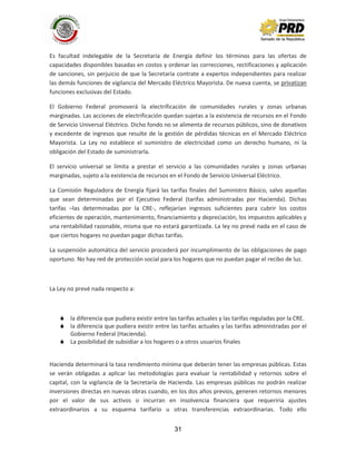 31
Es facultad indelegable de la Secretaría de Energía definir los términos para las ofertas de
capacidades disponibles basadas en costos y ordenar las correcciones, rectificaciones y aplicación
de sanciones, sin perjuicio de que la Secretaría contrate a expertos independientes para realizar
las demás funciones de vigilancia del Mercado Eléctrico Mayorista. De nueva cuenta, se privatizan
funciones exclusivas del Estado.
El Gobierno Federal promoverá la electrificación de comunidades rurales y zonas urbanas
marginadas. Las acciones de electrificación quedan sujetas a la existencia de recursos en el Fondo
de Servicio Universal Eléctrico. Dicho fondo no se alimenta de recursos públicos, sino de donativos
y excedente de ingresos que resulte de la gestión de pérdidas técnicas en el Mercado Eléctrico
Mayorista. La Ley no establece el suministro de electricidad como un derecho humano, ni la
obligación del Estado de suministrarla.
El servicio universal se limita a prestar el servicio a las comunidades rurales y zonas urbanas
marginadas, sujeto a la existencia de recursos en el Fondo de Servicio Universal Eléctrico.
La Comisión Reguladora de Energía fijará las tarifas finales del Suministro Básico, salvo aquellas
que sean determinadas por el Ejecutivo Federal (tarifas administradas por Hacienda). Dichas
tarifas –las determinadas por la CRE-, reflejarían ingresos suficientes para cubrir los costos
eficientes de operación, mantenimiento, financiamiento y depreciación, los impuestos aplicables y
una rentabilidad razonable, misma que no estará garantizada. La ley no prevé nada en el caso de
que ciertos hogares no puedan pagar dichas tarifas.
La suspensión automática del servicio procederá por incumplimiento de las obligaciones de pago
oportuno. No hay red de protección social para los hogares que no puedan pagar el recibo de luz.
La Ley no prevé nada respecto a:
 la diferencia que pudiera existir entre las tarifas actuales y las tarifas reguladas por la CRE.
 la diferencia que pudiera existir entre las tarifas actuales y las tarifas administradas por el
Gobierno Federal (Hacienda).
 La posibilidad de subsidiar a los hogares o a otros usuarios finales
Hacienda determinará la tasa rendimiento mínima que deberán tener las empresas públicas. Estas
se verán obligadas a aplicar las metodologías para evaluar la rentabilidad y retornos sobre el
capital, con la vigilancia de la Secretaría de Hacienda. Las empresas públicas no podrán realizar
inversiones directas en nuevas obras cuando, en los dos años previos, generen retornos menores
por el valor de sus activos o incurran en insolvencia financiera que requeriría ajustes
extraordinarios a su esquema tarifario u otras transferencias extraordinarias. Todo ello
 
