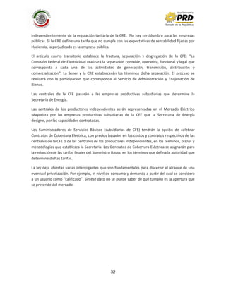 32
independientemente de la regulación tarifaria de la CRE. No hay certidumbre para las empresas
públicas. Si la CRE define una tarifa que no cumpla con las expectativas de rentabilidad fijadas por
Hacienda, la perjudicada es la empresa pública.
El artículo cuarto transitorio establece la fractura, separación y disgregación de la CFE: “La
Comisión Federal de Electricidad realizará la separación contable, operativa, funcional y legal que
corresponda a cada una de las actividades de generación, transmisión, distribución y
comercialización". La Sener y la CRE establecerán los términos dicha separación. El proceso se
realizará con la participación que corresponda al Servicio de Administración y Enajenación de
Bienes.
Las centrales de la CFE pasarán a las empresas productivas subsidiarias que determine la
Secretaría de Energía.
Las centrales de los productores independientes serán representadas en el Mercado Eléctrico
Mayorista por las empresas productivas subsidiarias de la CFE que la Secretaría de Energía
designe, por las capacidades contratadas.
Los Suministradores de Servicios Básicos (subsidiarias de CFE) tendrán la opción de celebrar
Contratos de Cobertura Eléctrica, con precios basados en los costos y contratos respectivos de las
centrales de la CFE o de las centrales de los productores independientes, en los términos, plazos y
metodologías que establezca la Secretaría. Los Contratos de Cobertura Eléctrica se asignarán para
la reducción de las tarifas finales del Suministro Básico en los términos que defina la autoridad que
determine dichas tarifas.
La ley deja abiertas varias interrogantes que son fundamentales para discernir el alcance de una
eventual privatización. Por ejemplo, el nivel de consumo y demanda a partir del cual se considera
a un usuario como “calificado”. Sin ese dato no se puede saber de qué tamaño es la apertura que
se pretende del mercado.
 
