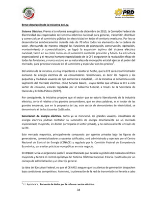 34
Breve descripción de la Iniciativa de Ley.
Sistema Eléctrico. Previo a la reforma energética de diciembre de 2013, la Comisión Federal de
Electricidad era responsable del sistema eléctrico nacional para generar, transmitir, distribuir
y comercializar el suministro público de electricidad en todo el territorio mexicano. Por ley se
desarrollaron armónicamente durante más de 70 años todos los elementos de la cadena de
valor, efectuando de manera integral las funciones de planeación, construcción, operación,
mantenimiento y comercialización; se logró la expansión óptima del sistema eléctrico
nacional, tanto en su costo como en el suministro confiable presente y futuro. La estructura
organizacional y el recurso humano especializado de la CFE aseguraron la realización eficaz de
todas las funciones, y nunca estuvo en su naturaleza de monopolio estatal ejercer el poder del
mercado, para provocar escasez en el suministro y especular con los precios5
.
Del análisis de la Iniciativa, es muy importante a resaltar el hecho, que la CFE será el suministrador
exclusivo de energía eléctrica de los consumidores residenciales, es decir los hogares y los
pequeños y medianos usuarios de tipo comercial e industrial, – en la Iniciativa se denomina a este
segmento del mercado eléctrico, como Servicio Básico- cuyas tarifas que ofrezca la CFE a este
sector de consumo, estarán reguladas por el Gobierno Federal, a través de la Secretaría de
Hacienda y Crédito Público (SHCP).
Por consiguiente, la Iniciativa propone que el sector que se estaría liberalizando de la industria
eléctrica, sería el relativo a los grandes consumidores, que en otras palabras, es el sector de las
grandes empresas, que en la propuesta de Ley, este sector de demandantes de electricidad, se
denominaría el de los Usuarios Calificados.
Generación de energía eléctrica. Como ya se mencionó, los grandes usuarios industriales de
energía eléctrica podrían contratar su suministro de energía directamente en un mercado
especializado mayorista, en donde participaría el sector privado, y no exclusivamente a través de
la CFE.
Este mercado mayorista, principalmente compuesto por agentes privados bajo las figuras de
generadores, comercializadores y usuarios calificados, será administrado y operado por el Centro
Nacional de Control de Energía (CENACE) y regulado por la Comisión Federal de Competencia
Económica, para evitar prácticas monopólicas en este negocio.
El CENACE sería un organismo público descentralizado que llevaría la gestión del mercado eléctrico
mayorista y tendrá el control operativo del Sistema Eléctrico Nacional. Estaría constituido por un
consejo de administración y un director general.
La idea del Ejecutivo Federal, es que el CENACE asegure que las plantas de generación despachen
bajo condiciones competitivas. Asimismo, la planeación de la red de transmisión se llevaría a cabo
5
J.L. Apodaca V., Recuento de daños por la reforma: sector eléctrico.
 