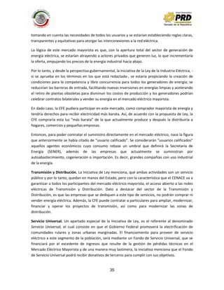 35
tomando en cuenta las necesidades de todos los usuarios y se estarían estableciendo reglas claras,
transparentes y equitativas para otorgar las interconexiones a la red eléctrica.
La lógica de este mercado mayorista es que, con la apertura total del sector de generación de
energía eléctrica, se estarían atrayendo a actores privados que generen luz, lo que incrementaría
la oferta, empujando los precios de la energía industrial hacia abajo.
Por lo tanto, y desde la perspectiva gubernamental, la Iniciativa de la Ley de la Industria Eléctrica, -
si se aprueba en los términos en los que está redactada-, se estaría propiciando la creación de
condiciones para la competencia y libre concurrencia para todos los generadores de energía; se
reducirían las barreras de entrada, facilitando nuevas inversiones en energías limpias y acelerando
el retiro de plantas obsoletas para disminuir los costos de producción y los generadores podrían
celebrar contratos bilaterales y vender su energía en el mercado eléctrico mayorista.
En dado caso, la CFE pudiera participar en este mercado, como comprador mayorista de energía y
tendría derechos para recibir electricidad más barata. Así, de acuerdo con la propuesta de Ley, la
CFE compraría esta luz “más barata” de la que actualmente produce y después la distribuiría a
hogares, comercios y pequeñas empresas.
Entonces, para poder contratar el suministro directamente en el mercado eléctrico, nace la figura
que anteriormente se había citado de “usuario calificado”. Se considerarán “usuarios calificados”
aquellos agentes económicos cuyo consumo rebase un umbral que definirá la Secretaría de
Energía (SENER), además de las empresas que actualmente se suministran por
autoabastecimiento, cogeneración o importación. Es decir, grandes compañías con uso industrial
de la energía.
Transmisión y Distribución. La Iniciativa de Ley menciona, que ambas actividades son un servicio
público y por lo tanto, quedan en manos del Estado, pero con la característica que el CENACE va a
garantizar a todos los participantes del mercado eléctrico mayorista, el acceso abierto a las redes
eléctricas de Transmisión y Distribución. Dato a destacar del sector de la Transmisión y
Distribución, es que las empresas que se dediquen a este tipo de servicios, no podrán comprar ni
vender energía eléctrica. Además, la CFE puede contratar a particulares para ampliar, modernizar,
financiar y operar los proyectos de transmisión, así como para modernizar las zonas de
distribución.
Servicio Universal. Un apartado especial de la Iniciativa de Ley, es el referente al denominado
Servicio Universal, el cual consiste en que el Gobierno Federal promoverá la electrificación de
comunidades rulares y zonas urbanas marginadas. El financiamiento para proveer de servicio
eléctrico a este segmento de la población, será mediante un Fondo de Servicio Universal, que se
financiará por el excedente de ingresos que resulte de la gestión de pérdidas técnicas en el
Mercado Eléctrico Mayorista y de una manera muy lastimera, la Iniciativa menciona que el Fondo
de Servicio Universal podrá recibir donativos de terceros para cumplir con sus objetivos.
 