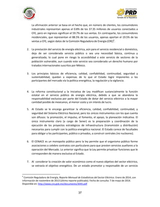 37
La afirmación anterior se basa en el hecho que, en número de clientes, los consumidores
industriales representan apenas el 0.8% de los 37.35 millones de usuarios conectados a
CFE, pero en ingresos significan el 59.7% de sus ventas. En contraparte, los consumidores
residenciales, que representan el 88.5% de los usuarios, apenas aportan el 19.5% de las
ventas a CFE, según datos de la Comisión Reguladora de Energía (CRE)6
.
2. La prestación del servicio de energía eléctrica, aún para el servicio residencial o doméstico,
deja de ser considerada servicio público o sea una necesidad básica, continua y
generalizada, lo cual pone en riesgo la accesibilidad a este servicio de sectores de la
población vulnerable, aun cuando este servicio sea considerado un derecho humano por
tratados internacionales suscritos por México.
3. Los principios básicos de eficiencia, calidad, confiabilidad, continuidad, seguridad y
sustentabilidad, quedan a expensas de lo que el Estado logre imponerles a los
participantes del mercado vía la política energética, la regulación y la vigilancia.
4. La reforma constitucional y la Iniciativa de Ley modifican sustancialmente la función
estatal en el servicio público de energía eléctrica, debido a que se abandona la
responsabilidad exclusiva por parte del Estado de dotar del servicio eléctrico a la mayor
cantidad posible de mexicanos, al menor costo y sin interés de lucro.
5. Al Estado se le encarga garantizar la eficiencia, calidad, confiabilidad, continuidad, y
seguridad del Sistema Eléctrico Nacional, pero los únicos instrumentos con los que cuenta
son difusos: la promoción, el impulso, el fomento, el apoyo, la planeación indicativa. El
único instrumento claro (a cargo de Sener) es la preparación y coordinación de la
ejecución de los proyectos estratégicos de infraestructura (transmisión y distribución)
necesarios para cumplir con la política energética nacional. El Estado carece de facultades
para obligar a los participantes, público o privados, a construir centrales (no nucleares).
6. El CENACE es un monopolio público pero la ley permite que el organismo público forme
asociaciones o celebre contratos con particulares para que presten servicios auxiliares a la
operación del Mercado. Lo anterior significa que la Ley permite privatizar funciones que le
corresponden de manera exclusiva al Estado.
7. Al considerar la creación de valor económico como el nuevo objetivo del sector eléctrico,
se extravía el objetivo energético. De un estado promotor y responsable de un servicio
6
Comisión Reguladora de Energía, Reporte Mensual de Estadísticas del Sector Eléctrico. Enero de 2014, con
información de noviembre de 2013 (último reporte publicado). Fecha de consulta: 7 de mayo de 2014.
Disponible en: http://www.cre.gob.mx/documento/3045.pdf
 